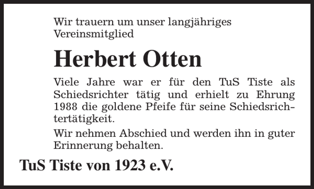 <p>Wir trauern um unser langjähriges<br />Vereinsmitglied</p><p>Herbert Otten<br />Viele Jahre war er für den TuS Tiste als<br />Schiedsrichter tätig und erhielt zu Ehrung<br />1988 die goldene Pfeife für seine Schiedsrichtertätigkeit.<br />Wir nehmen Abschied und werden ihn in guter<br />Erinnerung behalten.</p><p>TuS Tiste von 1923 e.V.</p>