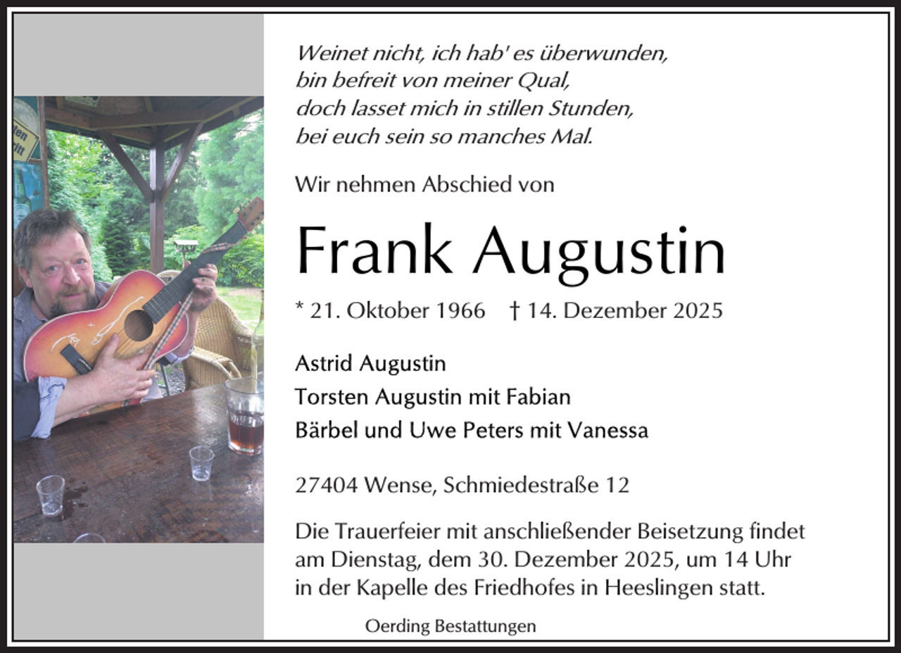 <p>Weinet nicht, ich hab' es überwunden,<br />bin befreit von meiner Qual,<br />doch lasset mich in stillen Stunden,<br />bei euch sein so manches Mal.<br />Wir nehmen Abschied von</p><p>Frank Augustin</p><p>* 21. Oktober 1966</p><p>† 14. Dezember 2025</p><p>27404 Wense, Schmiedestraße 12<br />Die Trauerfeier mit anschließender Beisetzung findet<br />am Dienstag, dem 30. Dezember 2025, um 14 Uhr<br />in der Kapelle des Friedhofes in Heeslingen statt.<br />Oerding Bestattungen</p>