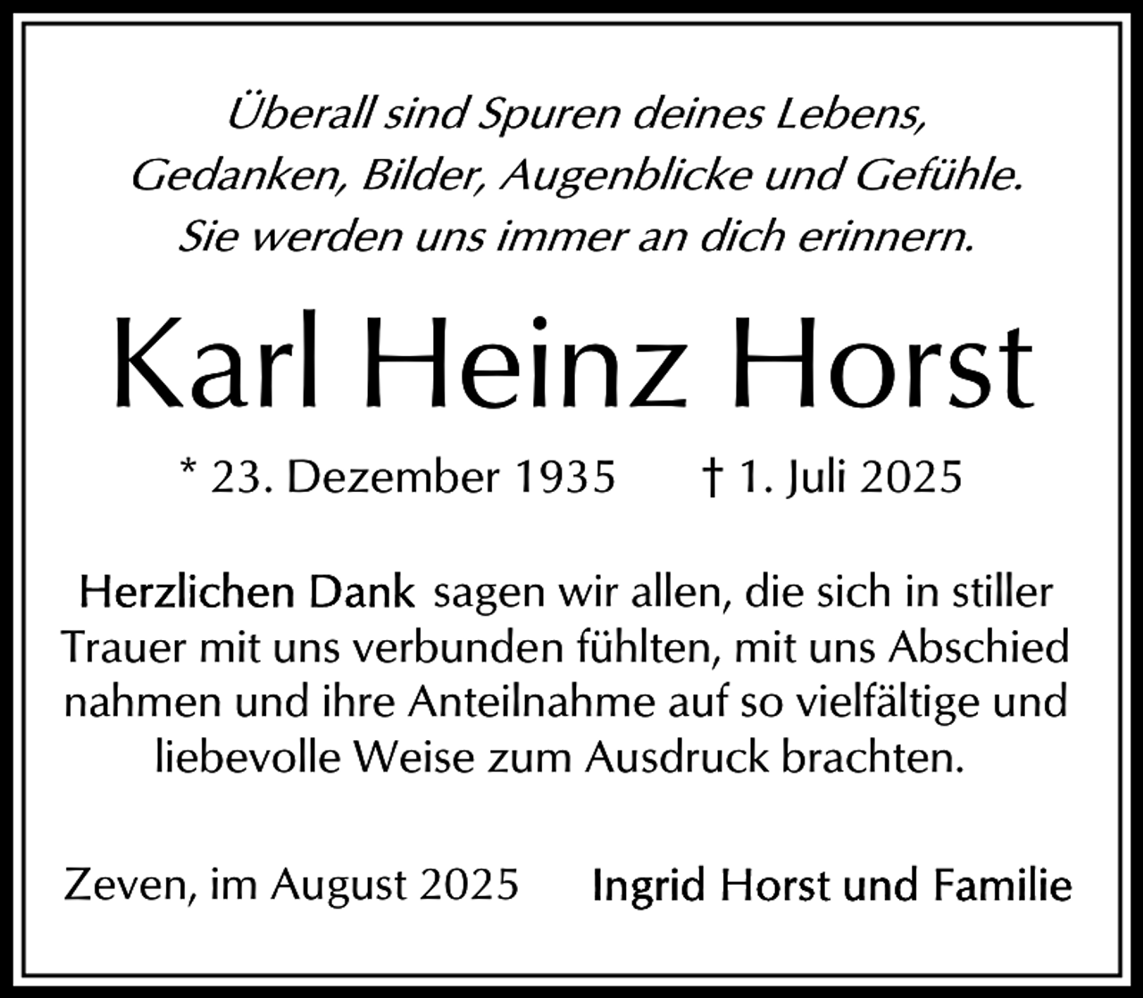 <p>Überall sind Spuren deines Lebens,<br />Gedanken, Bilder, Augenblicke und Gefühle.<br />Sie werden uns immer an dich erinnern.</p><p>Karl Heinz Horst<br />* 23. Dezember 1935</p><p>† 1. Juli 2025</p><p>sagen wir allen, die sich in stiller<br />Trauer mit uns verbunden fühlten, mit uns Abschied<br />nahmen und ihre Anteilnahme auf so vielfältige und<br />liebevolle Weise zum Ausdruck brachten.<br />Zeven, im August 2025</p>