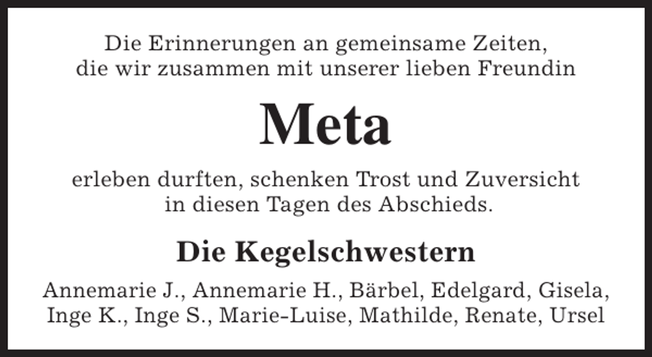 <p>Die Erinnerungen an gemeinsame Zeiten,<br />die wir zusammen mit unserer lieben Freundin</p><p>Meta</p><p>erleben durften, schenken Trost und Zuversicht<br />in diesen Tagen des Abschieds.</p><p>Die Kegelschwestern<br />Annemarie J., Annemarie H., Bärbel, Edelgard, Gisela,<br />Inge K., Inge S., Marie-Luise, Mathilde, Renate, Ursel</p>