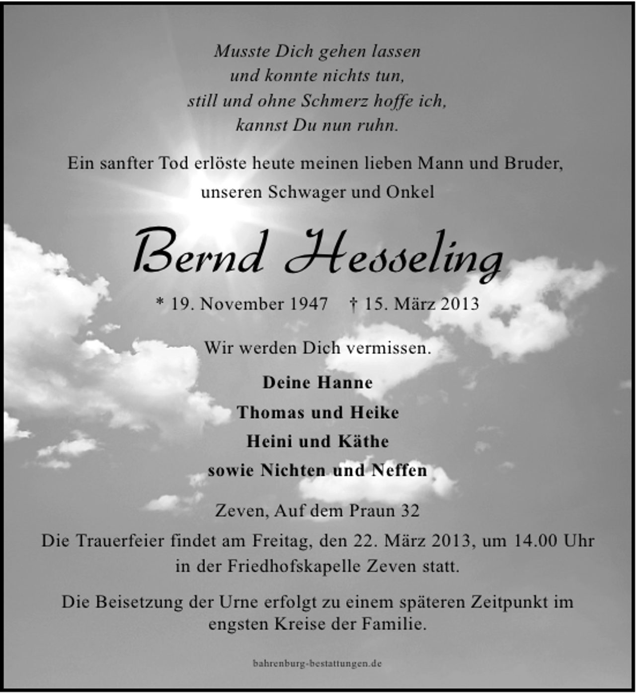 <p>Musste Dich gehen lassen<br />und konnte nichts tun,<br />still und ohne Schmerz hoffe ich,<br />kannst Du nun ruhn.<br />Ein sanfter Tod erlöste heute meinen lieben Mann und Bruder,<br />unseren Schwager und Onkel</p>
<p>Bernd Hesseling<br />* 19. November 1947</p>
<p>† 15. März 2013</p>
<p>Wir werden Dich vermissen.<br />Deine Hanne<br />Thomas und Heike<br />Heini und Käthe<br />sowie Nichten und Neffen<br />Zeven, Auf dem Praun 32<br />Die Trauerfeier findet am Freitag, den 22. März 2013, um 14.00 Uhr<br />in der Friedhofskapelle Zeven statt.<br />Die Beisetzung der Urne erfolgt zu einem späteren Zeitpunkt im<br />engsten Kreise der Familie.<br />bahrenburg-bestattungen.de</p>