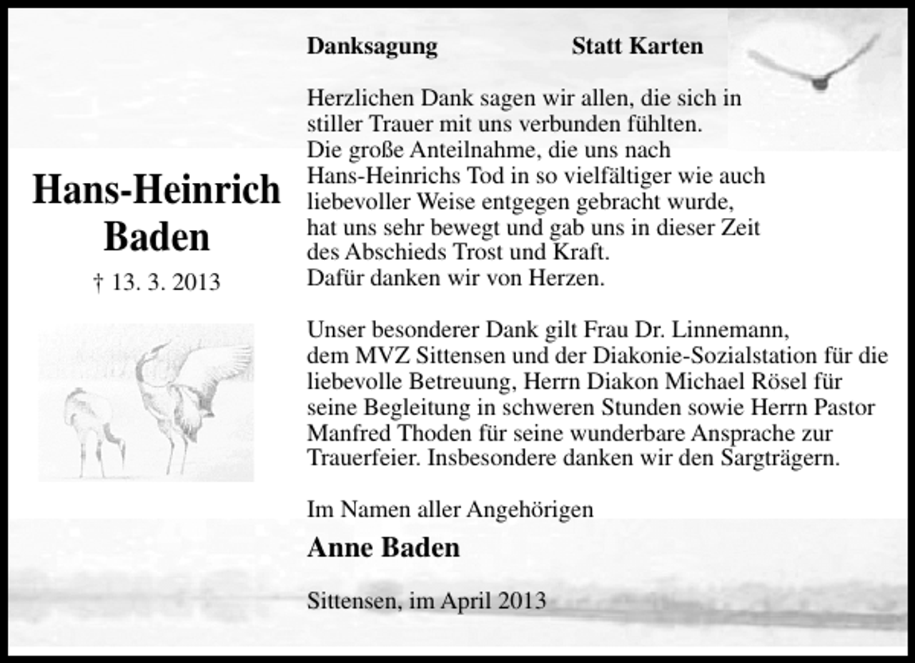 <p>Danksagung</p><p>Hans-Heinrich<br />Baden<br />† 13. 3. 2013</p><p>Statt Karten</p><p>Herzlichen Dank sagen wir allen, die sich in<br />stiller Trauer mit uns verbunden fühlten.<br />Die große Anteilnahme, die uns nach<br />Hans-Heinrichs Tod in so vielfältiger wie auch<br />liebevoller Weise entgegen gebracht wurde,<br />hat uns sehr bewegt und gab uns in dieser Zeit<br />des Abschieds Trost und Kraft.<br />Dafür danken wir von Herzen.<br />Unser besonderer Dank gilt Frau Dr. Linnemann,<br />dem MVZ Sittensen und der Diakonie-Sozialstation für die<br />liebevolle Betreuung, Herrn Diakon Michael Rösel für<br />seine Begleitung in schweren Stunden sowie Herrn Pastor<br />Manfred Thoden für seine wunderbare Ansprache zur<br />Trauerfeier. Insbesondere danken wir den Sargträgern.<br />Im Namen aller Angehörigen</p><p>Anne Baden<br />Sittensen, im April 2013</p>