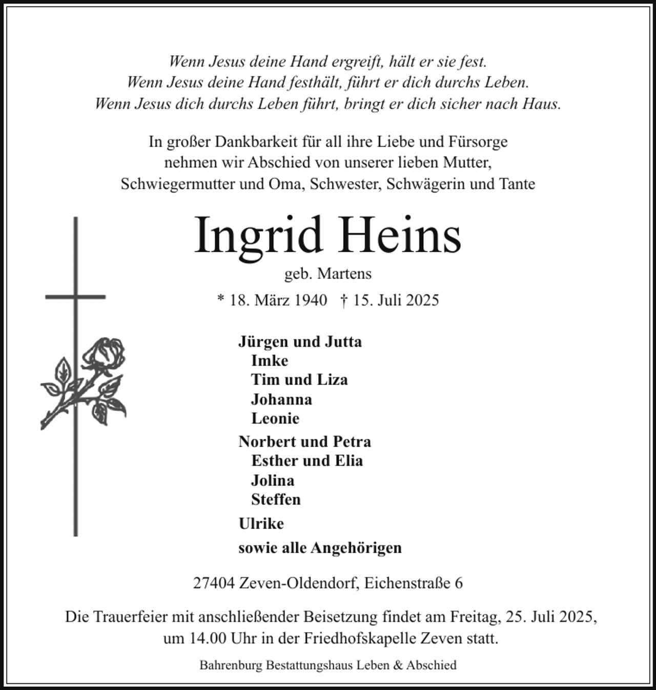 <p>Wenn Jesus deine Hand ergreift, hält er sie fest.<br />Wenn Jesus deine Hand festhält, führt er dich durchs Leben.<br />Wenn Jesus dich durchs Leben führt, bringt er dich sicher nach Haus.<br />In großer Dankbarkeit für all ihre Liebe und Fürsorge<br />nehmen wir Abschied von unserer lieben Mutter,<br />Schwiegermutter und Oma, Schwester, Schwägerin und Tante</p><p>Ingrid Heins<br />geb. Martens</p><p>* 18. März 1940 † 15. Juli 2025<br />Jürgen und Jutta<br />Imke<br />Tim und Liza<br />Johanna<br />Leonie<br />Norbert und Petra<br />Esther und Elia<br />Jolina<br />Steffen<br />Ulrike<br />sowie alle Angehörigen<br />27404 Zeven-Oldendorf, Eichenstraße 6<br />Die Trauerfeier mit anschließender Beisetzung findet am Freitag, 25. Juli 2025,<br />um 14.00 Uhr in der Friedhofskapelle Zeven statt.<br />Bahrenburg Bestattungshaus Leben &amp; Abschied</p>