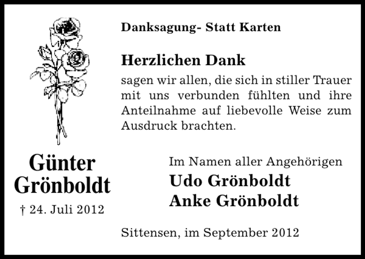 <p>Danksagung- Statt Karten</p><p>Herzlichen Dank<br />sagen wir allen, die sich in stiller Trauer<br />mit uns verbunden fühlten und ihre<br />Anteilnahme auf liebevolle Weise zum<br />Ausdruck brachten.</p><p>Günter<br />Grönboldt<br />† 24. Juli 2012</p><p>Im Namen aller Angehörigen</p><p>Udo Grönboldt<br />Anke Grönboldt</p><p>Sittensen, im September 2012</p>