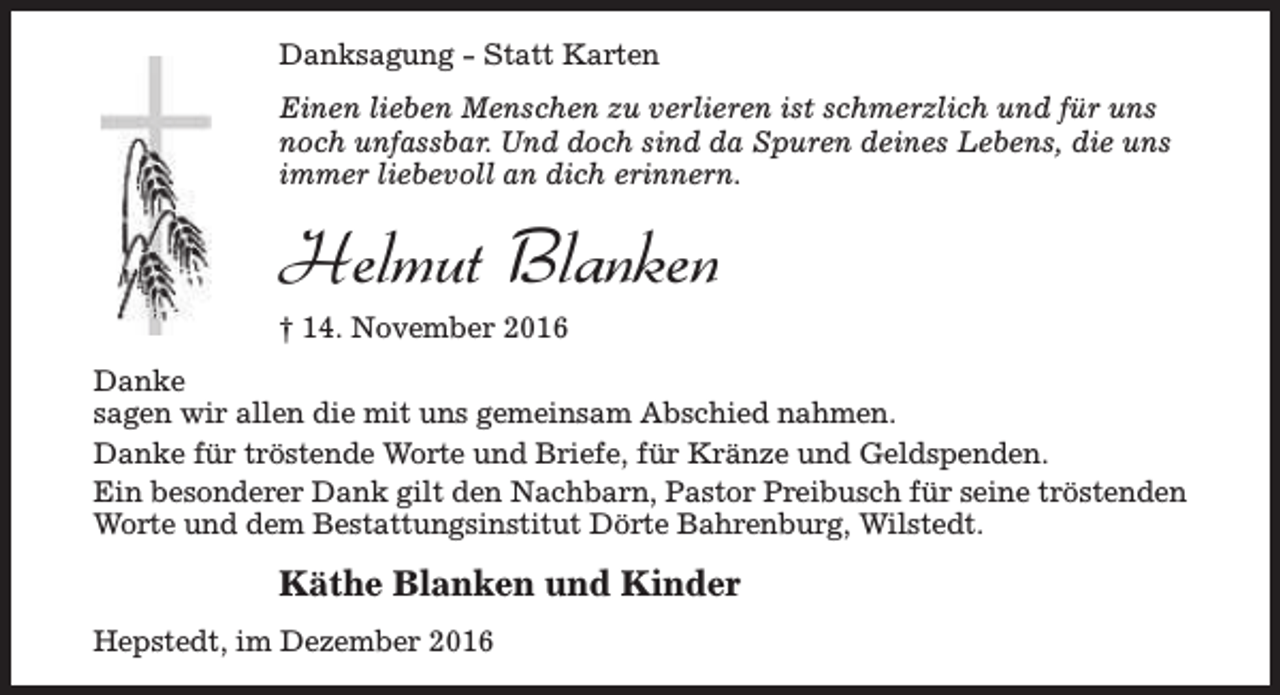 <p>Danksagung - Statt Karten<br />Einen lieben Menschen zu verlieren ist schmerzlich und für uns<br />noch unfassbar. Und doch sind da Spuren deines Lebens, die uns<br />immer liebevoll an dich erinnern.</p><p>Helmut Blanken<br />† 14. November 2016<br />Danke<br />sagen wir allen die mit uns gemeinsam Abschied nahmen.<br />Danke für tröstende Worte und Briefe, für Kränze und Geldspenden.<br />Ein besonderer Dank gilt den Nachbarn, Pastor Preibusch für seine tröstenden<br />Worte und dem Bestattungsinstitut Dörte Bahrenburg, Wilstedt.</p><p>Käthe Blanken und Kinder<br />Hepstedt, im Dezember 2016</p>