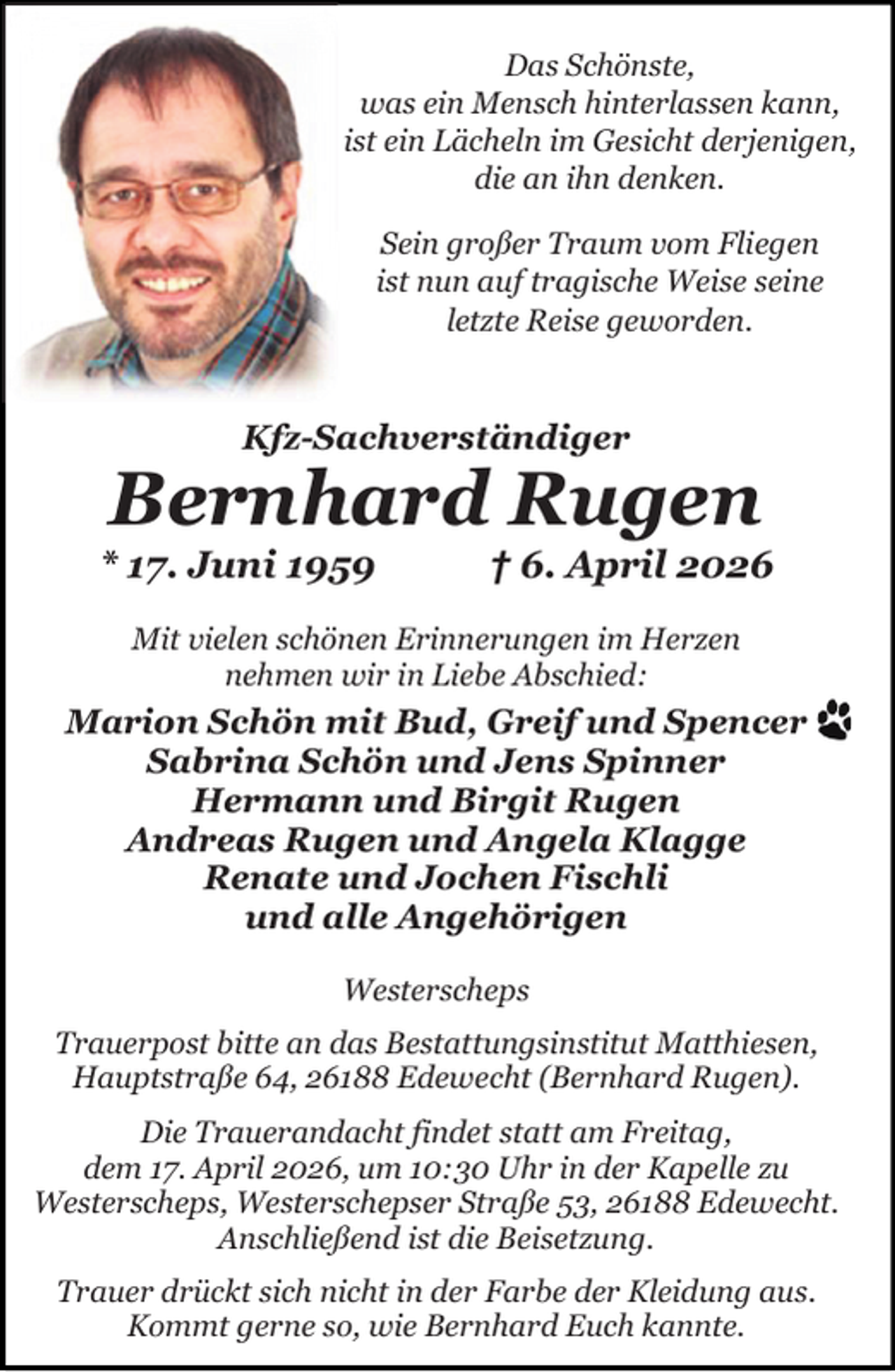 <p>Das Schönste,<br />was ein Mensch hinterlassen kann,<br />ist ein Lächeln im Gesicht derjenigen,<br />die an ihn denken.<br />Sein großer Traum vom Fliegen<br />ist nun auf tragische Weise seine<br />letzte Reise geworden.</p><p>Kfz-Sachverständiger</p><p>Bernhard Rugen</p><p>* 17. Juni 1959</p><p>† 6. April 2026</p><p>Mit vielen schönen Erinnerungen im Herzen<br />nehmen wir in Liebe Abschied:</p><p>Marion Schön mit Bud, Greif und Spencer<br />Sabrina Schön und Jens Spinner<br />Hermann und Birgit Rugen<br />Andreas Rugen und Angela Klagge<br />Renate und Jochen Fischli<br />und alle Angehörigen<br />Westerscheps<br />Trauerpost bitte an das Bestattungsinstitut Matthiesen,<br />Hauptstraße 64, 26188 Edewecht (Bernhard Rugen).<br />Die Trauerandacht findet statt am Freitag,<br />dem 17. April 2026, um 10:30 Uhr in der Kapelle zu<br />Westerscheps, Westerschepser Straße 53, 26188 Edewecht.<br />Anschließend ist die Beisetzung.<br />Trauer drückt sich nicht in der Farbe der Kleidung aus.<br />Kommt gerne so, wie Bernhard Euch kannte.</p>