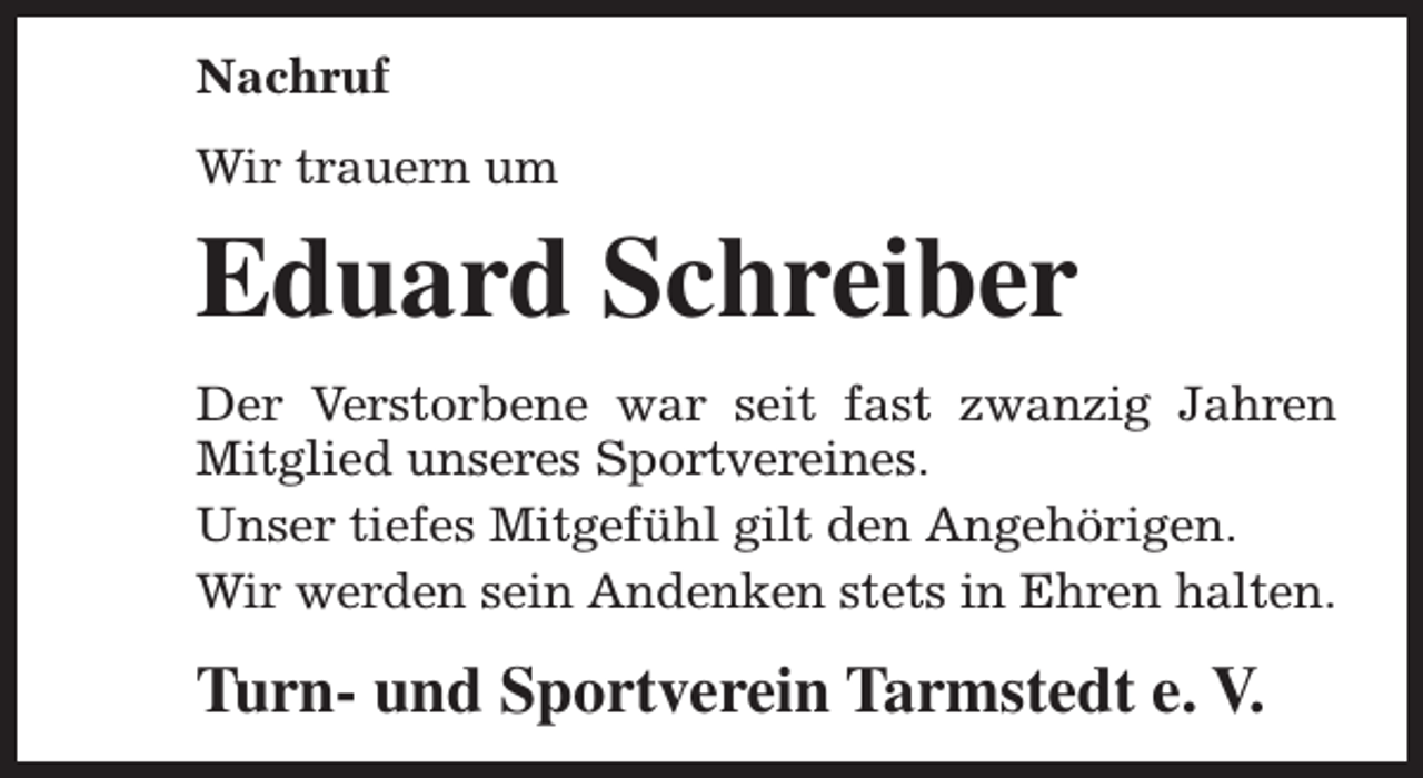 <p>Nachruf<br />Wir trauern um</p><p>Eduard Schreiber<br />Der Verstorbene war seit fast zwanzig Jahren<br />Mitglied unseres Sportvereines.<br />Unser tiefes Mitgefühl gilt den Angehörigen.<br />Wir werden sein Andenken stets in Ehren halten.</p><p>Turn- und Sportverein Tarmstedt e. V.</p>