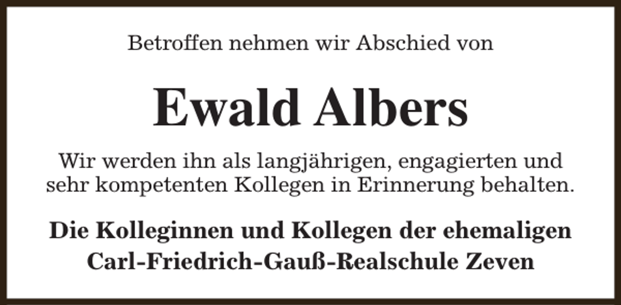 <p>Betroffen nehmen wir Abschied von</p><p>Ewald Albers<br />Wir werden ihn als langjährigen, engagierten und<br />sehr kompetenten Kollegen in Erinnerung behalten.</p><p>Die Kolleginnen und Kollegen der ehemaligen<br />Carl-Friedrich-Gauß-Realschule Zeven</p>