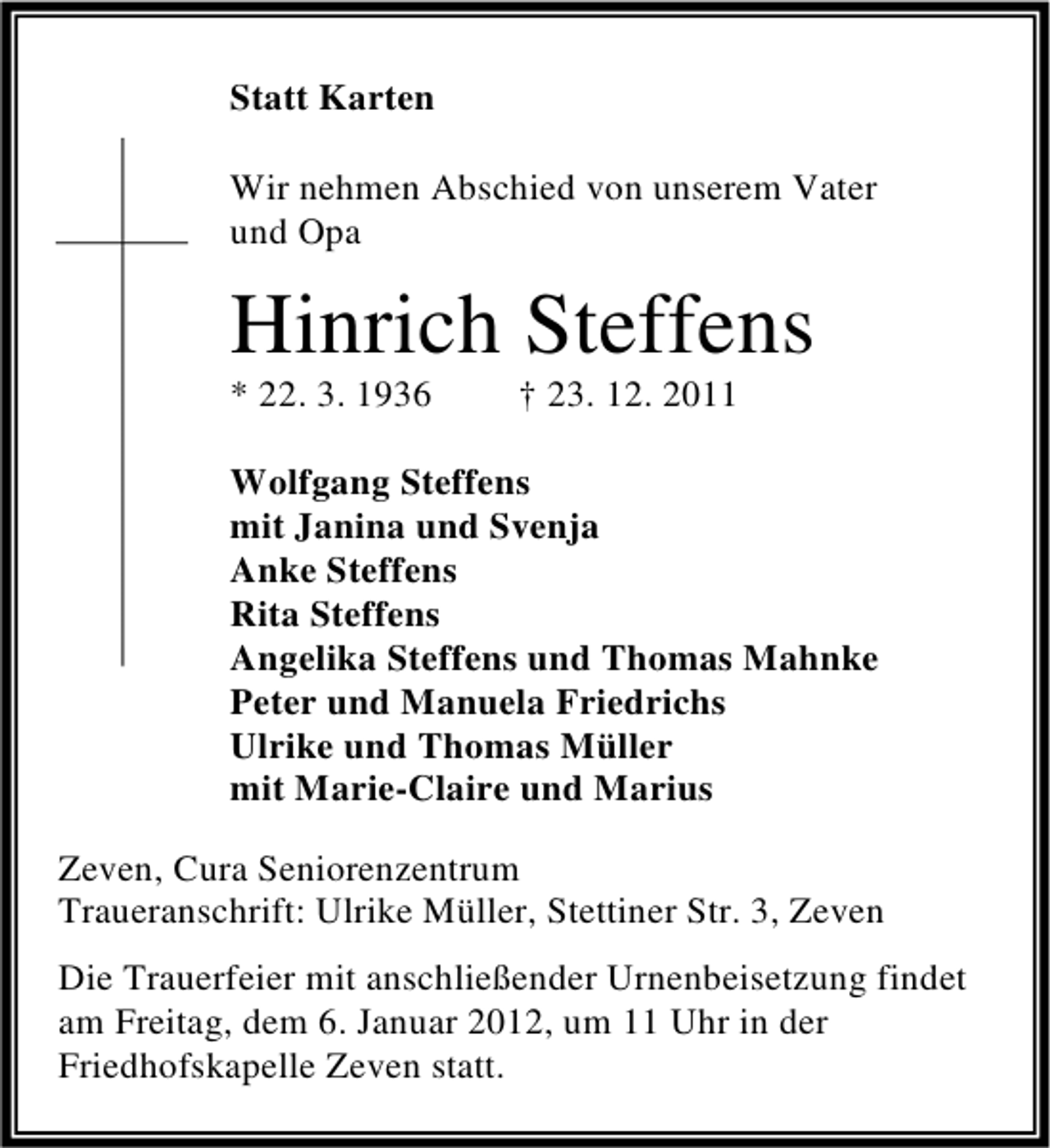 <p>Statt Karten<br />Wir nehmen Abschied von unserem Vater<br />und Opa</p><p>Hinrich Steffens<br />* 22. 3. 1936</p><p>† 23. 12. 2011</p><p>Wolfgang Steffens<br />mit Janina und Svenja<br />Anke Steffens<br />Rita Steffens<br />Angelika Steffens und Thomas Mahnke<br />Peter und Manuela Friedrichs<br />Ulrike und Thomas Müller<br />mit Marie-Claire und Marius<br />Zeven, Cura Seniorenzentrum<br />Traueranschrift: Ulrike Müller, Stettiner Str. 3, Zeven<br />Die Trauerfeier mit anschließender Urnenbeisetzung findet<br />am Freitag, dem 6. Januar 2012, um 11 Uhr in der<br />Friedhofskapelle Zeven statt.</p>