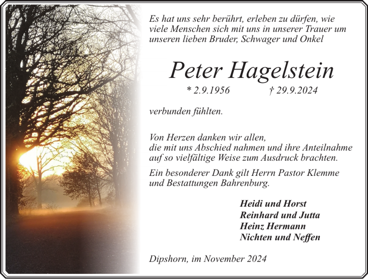 <p>Es hat uns sehr berührt, erleben zu dürfen, wie<br />vielee Menschen sich mit uns in unserer Trauer um<br />unseeren lieben Bruder, Schwager und Onkel</p><p>Peter Hagelstein<br />* 2.9.1956</p><p>† 29.9.2024</p><p>verbunden fühlten.<br />Von H<br />Herzen danken wir allen,<br />die m<br />mit uns Abschied nahmen und ihre Anteilnahme<br />auf sso vielfältige Weise zum Ausdruck brachten.<br />Ein bbesonderer Dank gilt Herrn Pastor Klemme<br />und B<br />Bestattungen Bahrenburg.<br />Heidi und Horst<br />Reinhard und Jutta<br />Heinz Hermann<br />Nichten und Neffen<br />Dipsshorn, im November 2024</p>