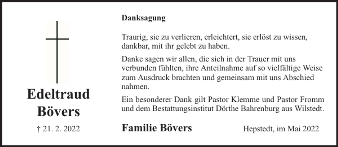 <p>Danksagung<br />Traurig, sie zu verlieren, erleichtert, sie erlöst zu wissen,<br />dankbar, mit ihr gelebt zu haben.</p><p>Edeltraud<br />Bövers<br />† 21. 2. 2022</p><p>Danke sagen wir allen, die sich in der Trauer mit uns<br />verbunden fühlten, ihre Anteilnahme auf so vielfältige Weise<br />zum Ausdruck brachten und gemeinsam mit uns Abschied<br />nahmen.<br />Ein besonderer Dank gilt Pastor Klemme und Pastor Fromm<br />und dem Bestattungsinstitut Dörthe Bahrenburg aus Wilstedt.</p><p>Familie Bövers</p><p>Hepstedt, im Mai 2022</p>
