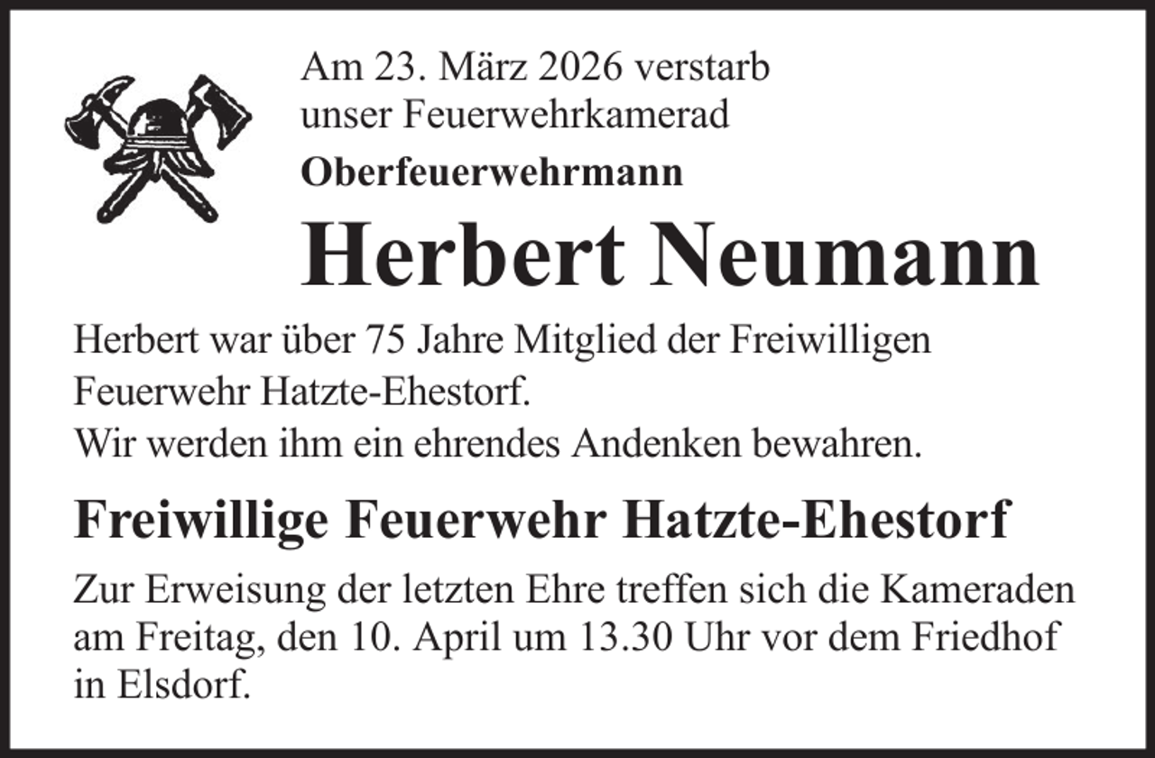 <p>Am 23. März 2026 verstarb<br />unser Feuerwehrkamerad<br />Oberfeuerwehrmann</p>
<p>Herbert Neumann<br />Herbert war über 75 Jahre Mitglied der Freiwilligen<br />Feuerwehr Hatzte-Ehestorf.<br />Wir werden ihm ein ehrendes Andenken bewahren.</p>
<p>Freiwillige Feuerwehr Hatzte-Ehestorf<br />Zur Erweisung der letzten Ehre treffen sich die Kameraden<br />am Freitag, den 10. April um 13.30 Uhr vor dem Friedhof<br />in Elsdorf.</p>