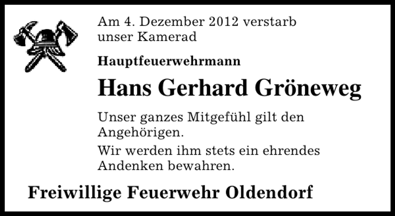 <p>Am 4. Dezember 2012 verstarb<br />unser Kamerad<br />Hauptfeuerwehrmann</p><p>Hans Gerhard Gröneweg<br />Unser ganzes Mitgefühl gilt den<br />Angehörigen.<br />Wir werden ihm stets ein ehrendes<br />Andenken bewahren.</p><p>Freiwillige Feuerwehr Oldendorf</p>