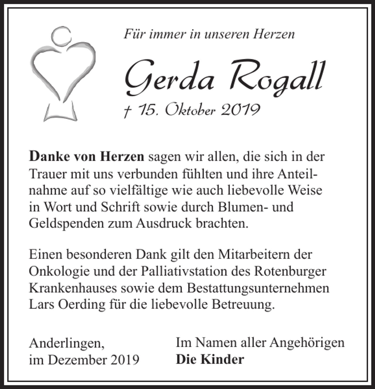 <p>Für immer in unseren Herzen</p><p>Gerda Rogall</p><p>† 15. Oktober 2019</p><p>Danke von Herzen sagen wir allen, die sich in der<br />Trauer mit uns verbunden fühlten und ihre Anteilnahme auf so vielfältige wie auch liebevolle Weise<br />in Wort und Schrift sowie durch Blumen- und<br />Geldspenden zum Ausdruck brachten.<br />Einen besonderen Dank gilt den Mitarbeitern der<br />Onkologie und der Palliativstation des Rotenburger<br />Krankenhauses sowie dem Bestattungsunternehmen<br />Lars Oerding für die liebevolle Betreuung.<br />Anderlingen,<br />im Dezember 2019</p><p>Im Namen aller Angehörigen<br />Die Kinder</p>