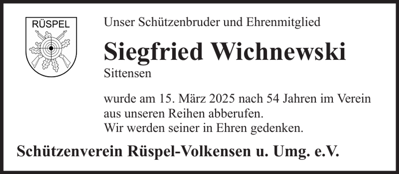 <p>Unser Schützenbruder und Ehrenmitglied</p><p>Siegfried Wichnewski<br />Sittensen<br />wurde am 15. März 2025 nach 54 Jahren im Verein<br />aus unseren Reihen abberufen.<br />Wir werden seiner in Ehren gedenken.</p><p>Schützenverein Rüspel-Volkensen u. Umg. e.V.</p>