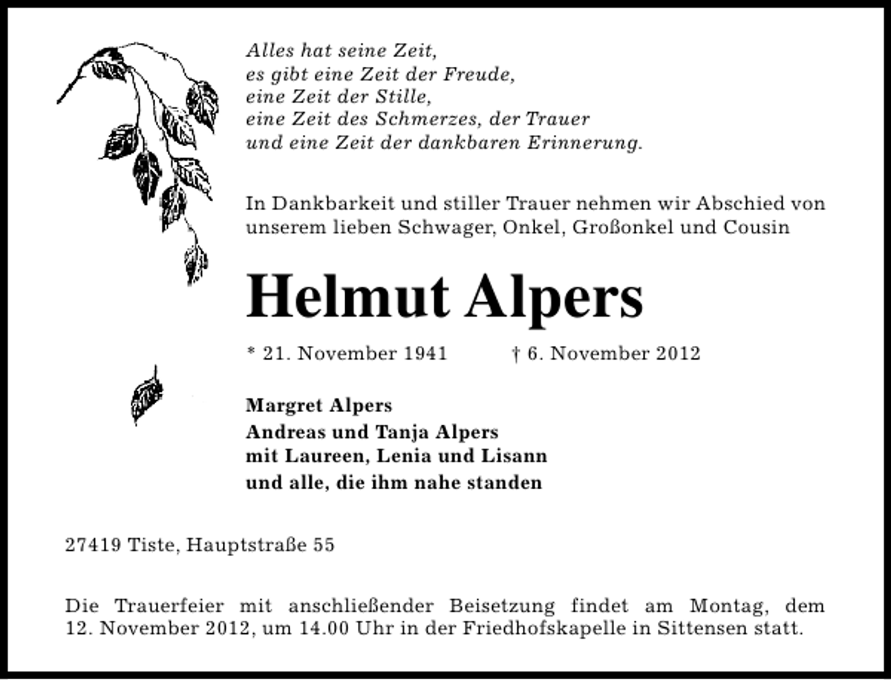 <p>Alles hat seine Zeit,<br />es gibt eine Zeit der Freude,<br />eine Zeit der Stille,<br />eine Zeit des Schmerzes, der Trauer<br />und eine Zeit der dankbaren Erinnerung.<br />In Dankbarkeit und stiller Trauer nehmen wir Abschied von<br />unserem lieben Schwager, Onkel, Großonkel und Cousin</p><p>Helmut Alpers<br />* 21. November 1941</p><p>† 6. November 2012</p><p>Margret Alpers<br />Andreas und Tanja Alpers<br />mit Laureen, Lenia und Lisann<br />und alle, die ihm nahe standen<br />27419 Tiste, Hauptstraße 55<br />Die Trauerfeier mit anschließender Beisetzung findet am Montag, dem<br />12. November 2012, um 14.00 Uhr in der Friedhofskapelle in Sittensen statt.</p>