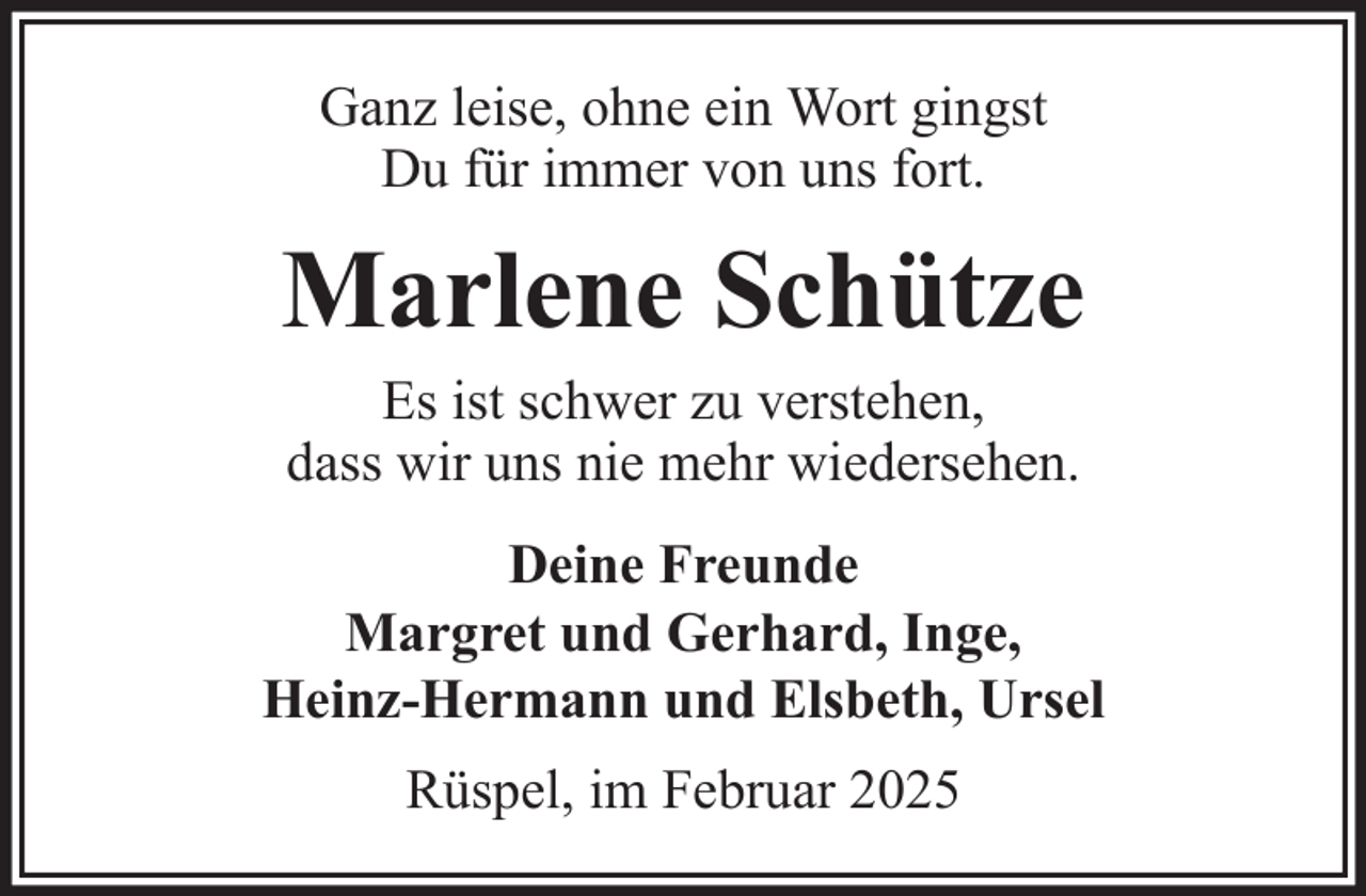 <p>Ganz leise, ohne ein Wort gingst<br />Du für immer von uns fort.</p><p>Marlene Schütze<br />Es ist schwer zu verstehen,<br />dass wir uns nie mehr wiedersehen.<br />Deine Freunde<br />Margret und Gerhard, Inge,<br />Heinz-Hermann und Elsbeth, Ursel<br />Rüspel, im Februar 2025</p>