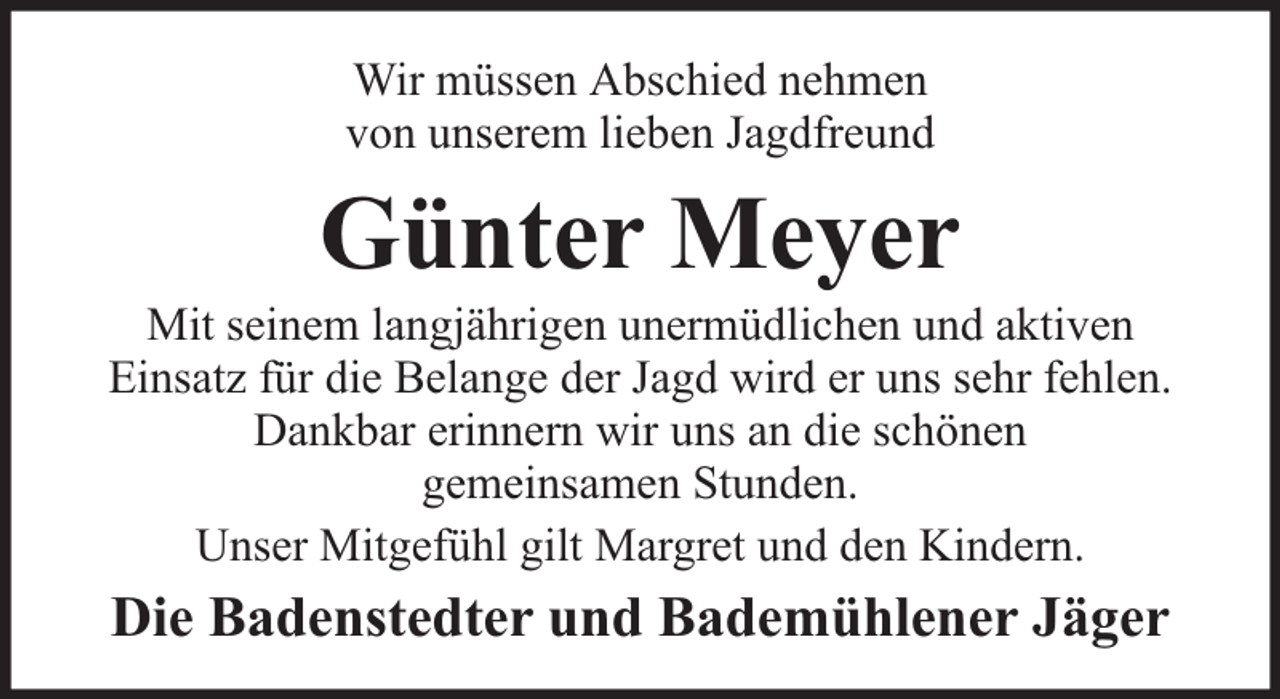 <p>Wir müssen Abschied nehmen<br />von unserem lieben Jagdfreund</p><p>Günter Meyer</p><p>Mit seinem langjährigen unermüdlichen und aktiven<br />Einsatz für die Belange der Jagd wird er uns sehr fehlen.<br />Dankbar erinnern wir uns an die schönen<br />gemeinsamen Stunden.<br />Unser Mitgefühl gilt Margret und den Kindern.</p><p>Die Badenstedter und Bademühlener Jäger</p>