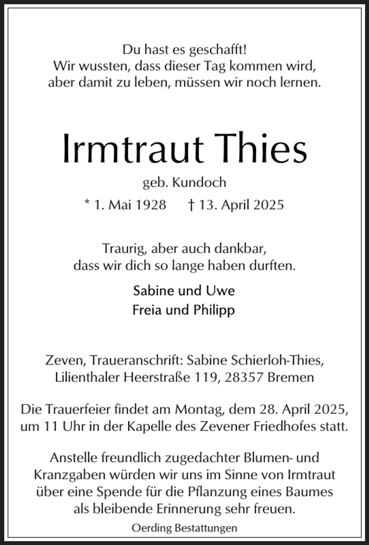 <p>Du hast es geschafft!<br />Wir wussten, dass dieser Tag kommen wird,<br />aber damit zu leben, müssen wir noch lernen.</p><p>Irmtraut Thies<br />geb. Kundoch</p><p>* 1. Mai 1928</p><p>† 13. April 2025</p><p>Traurig, aber auch dankbar,<br />dass wir dich so lange haben durften.</p><p>Zeven, Traueranschrift: Sabine Schierloh-Thies,<br />Lilienthaler Heerstraße 119, 28357 Bremen<br />Die Trauerfeier findet am Montag, dem 28. April 2025,<br />um 11 Uhr in der Kapelle des Zevener Friedhofes statt.<br />Anstelle freundlich zugedachter Blumen- und<br />Kranzgaben würden wir uns im Sinne von Irmtraut<br />über eine Spende für die Pflanzung eines Baumes<br />als bleibende Erinnerung sehr freuen.<br />Oerding Bestattungen</p>