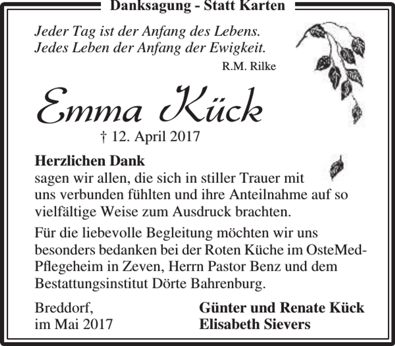 <p>Danksagung - Statt Karten<br />Jeder Tag ist der Anfang des Lebens.<br />Jedes Leben der Anfang der Ewigkeit.<br />R.M. Rilke</p><p>Emma Kück<br />† 12. April 2017</p><p>Herzlichen Dank<br />sagen wir allen, die sich in stiller Trauer mit<br />it<br />uns verbunden fühlten und ihre Anteilnahme auf so<br />vielfältige Weise zum Ausdruck brachten.<br />Für die liebevolle Begleitung möchten wir uns<br />besonders bedanken bei der Roten Küche im OsteMedPﬂegeheim in Zeven, Herrn Pastor Benz und dem<br />Bestattungsinstitut Dörte Bahrenburg.<br />Breddorf,<br />im Mai 2017</p><p>Günter und Renate Kück<br />Elisabeth Sievers</p>