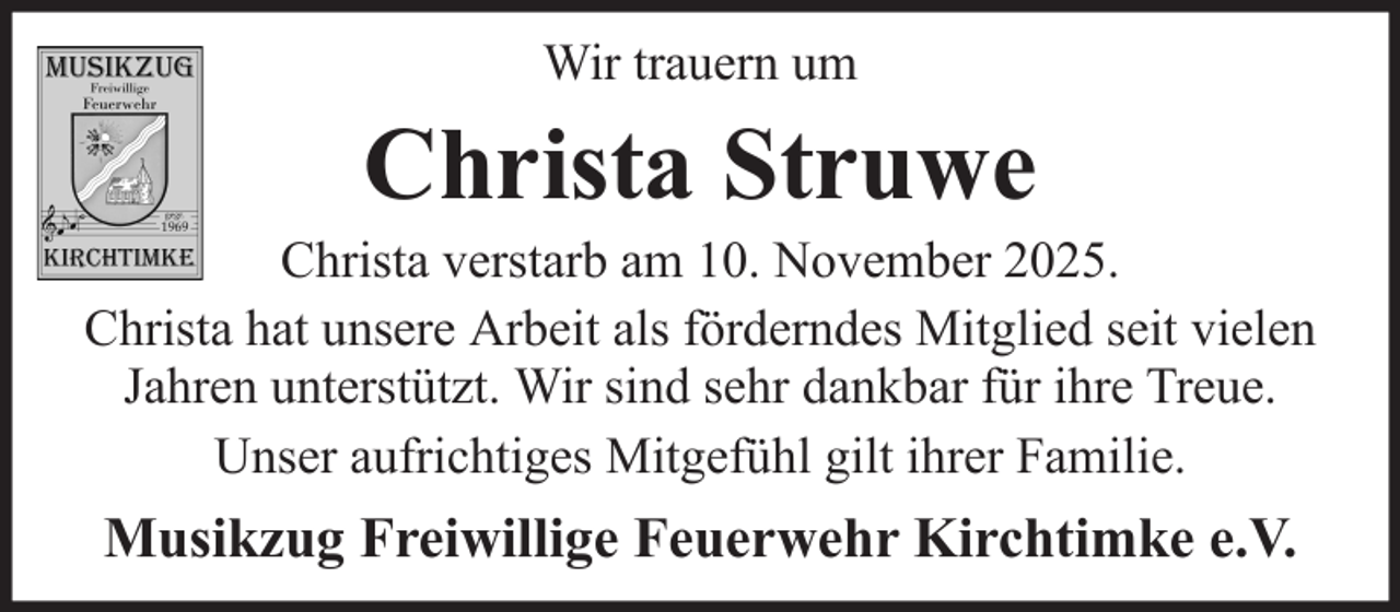<p>Wir trauern um</p><p>Christa Struwe<br />Christa verstarb am 10. November 2025.<br />Christa hat unsere Arbeit als förderndes Mitglied seit vielen<br />Jahren unterstützt. Wir sind sehr dankbar für ihre Treue.<br />Unser aufrichtiges Mitgefühl gilt ihrer Familie.</p><p>Musikzug Freiwillige Feuerwehr Kirchtimke e.V.</p>