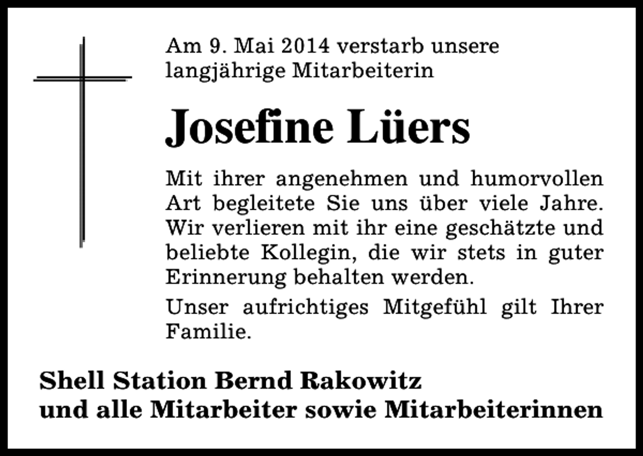 <p>Am 9. Mai 2014 verstarb unsere<br />langjährige Mitarbeiterin</p><p>Josefine Lüers<br />Mit ihrer angenehmen und humorvollen<br />Art begleitete Sie uns über viele Jahre.<br />Wir verlieren mit ihr eine geschätzte und<br />beliebte Kollegin, die wir stets in guter<br />Erinnerung behalten werden.<br />Unser aufrichtiges Mitgefühl gilt Ihrer<br />Familie.</p><p>Shell Station Bernd Rakowitz<br />und alle Mitarbeiter sowie Mitarbeiterinnen</p>