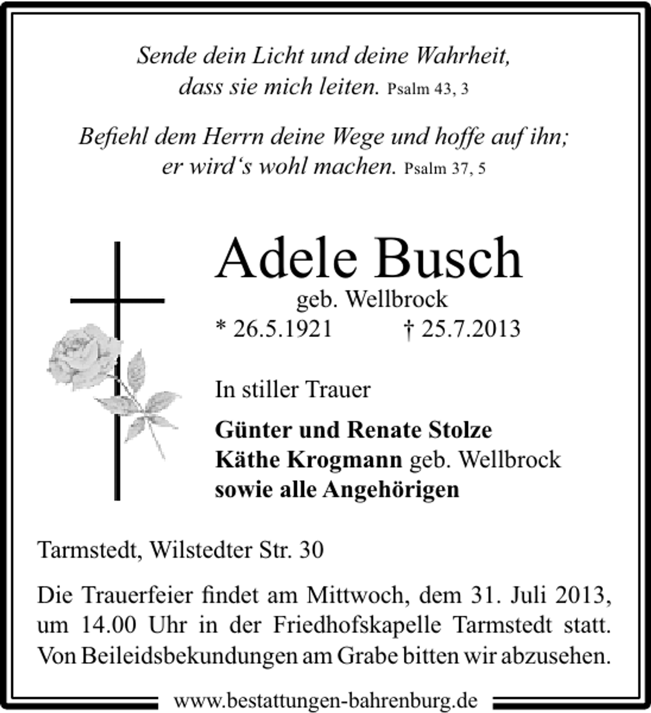 <p>Sende dein Licht und deine Wahrheit,<br />dass sie mich leiten. Psalm 43, 3<br />Beﬁehl dem Herrn deine Wege und hoffe auf ihn;<br />er wird‘s wohl machen. Psalm 37, 5</p><p>Adele Busch<br />geb. Wellbrock<br />* 26.5.1921<br />† 25.7.2013<br />In stiller Trauer<br />Günter und Renate Stolze<br />Käthe Krogmann geb. Wellbrock<br />sowie alle Angehörigen<br />Tarmstedt, Wilstedter Str. 30<br />Die Trauerfeier ﬁndet am Mittwoch, dem 31. Juli 2013,<br />um 14.00 Uhr in der Friedhofskapelle Tarmstedt statt.<br />Von Beileidsbekundungen am Grabe bitten wir abzusehen.<br />www.bestattungen-bahrenburg.de</p>