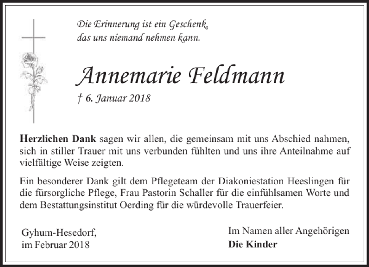 <p>Die Erinnerung ist ein Geschenk,<br />das uns niemand nehmen kann.</p><p>Annemarie Feldmann<br />† 6. Januar 2018</p><p>Herzlichen Dank sagen wir allen, die gemeinsam mit uns Abschied nahmen,</p><p>sich in stiller Trauer mit uns verbunden fühlten und uns ihre Anteilnahme auf<br />vielfältige Weise zeigten.<br />Ein besonderer Dank gilt dem Pflegeteam der Diakoniestation Heeslingen für<br />die fürsorgliche Pflege, Frau Pastorin Schaller für die einfühlsamen Worte und<br />dem Bestattungsinstitut Oerding für die würdevolle Trauerfeier.<br />Gyhum-Hesedorf,<br />im Februar 2018</p><p>Im Namen aller Angehörigen<br />Die Kinder</p>