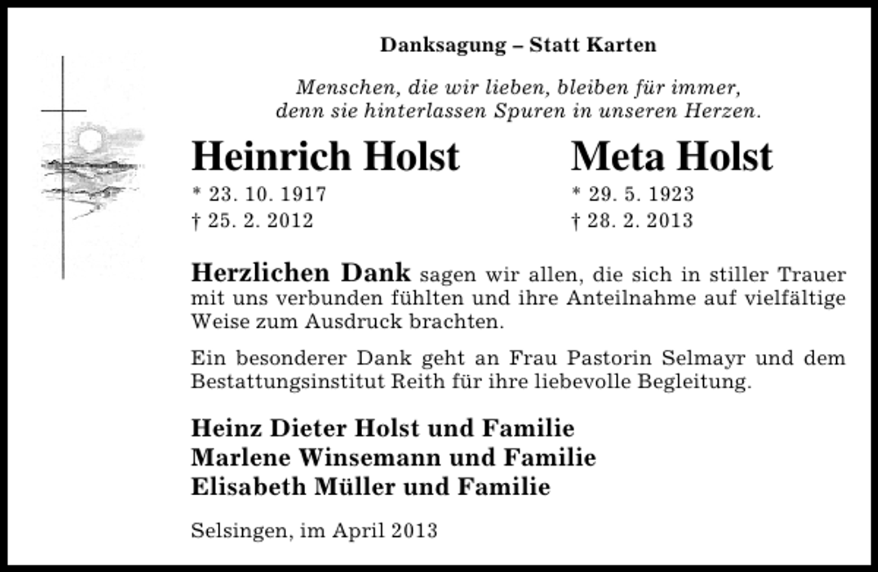 <p>Danksagung – Statt Karten<br />Menschen, die wir lieben, bleiben für immer,<br />denn sie hinterlassen Spuren in unseren Herzen.</p><p>Heinrich Holst</p><p>* 23. 10. 1917<br />† 25. 2. 2012</p><p>Meta Holst</p><p>* 29. 5. 1923<br />† 28. 2. 2013</p><p>Herzlichen Dank</p><p>sagen wir allen, die sich in stiller Trauer<br />mit uns verbunden fühlten und ihre Anteilnahme auf vielfältige<br />Weise zum Ausdruck brachten.<br />Ein besonderer Dank geht an Frau Pastorin Selmayr und dem<br />Bestattungsinstitut Reith für ihre liebevolle Begleitung.</p><p>Heinz Dieter Holst und Familie<br />Marlene Winsemann und Familie<br />Elisabeth Müller und Familie<br />Selsingen, im April 2013</p>