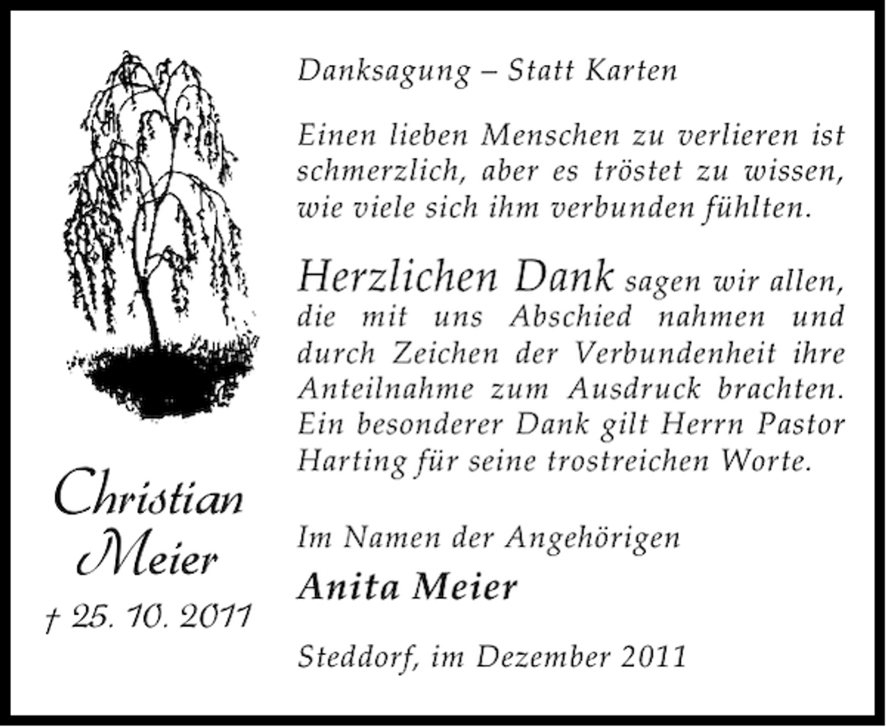 <p>Danksagung – Statt Karten<br />Einen lieben Menschen zu verlieren ist<br />schmerzlich, aber es tröstet zu wissen,<br />wie viele sich ihm verbunden fühlten.</p><p>Herzlichen Dank sagen wir allen,</p><p>Christian<br />Meier<br />† 25. 10. 2011</p><p>die mit uns Abschied nahmen und<br />durch Zeichen der Verbundenheit ihre<br />Anteilnahme zum Ausdruck brachten.<br />Ein besonderer Dank gilt Herrn Pastor<br />Harting für seine trostreichen Worte.<br />Im Namen der Angehörigen</p><p>Anita Meier<br />Steddorf, im Dezember 2011</p>