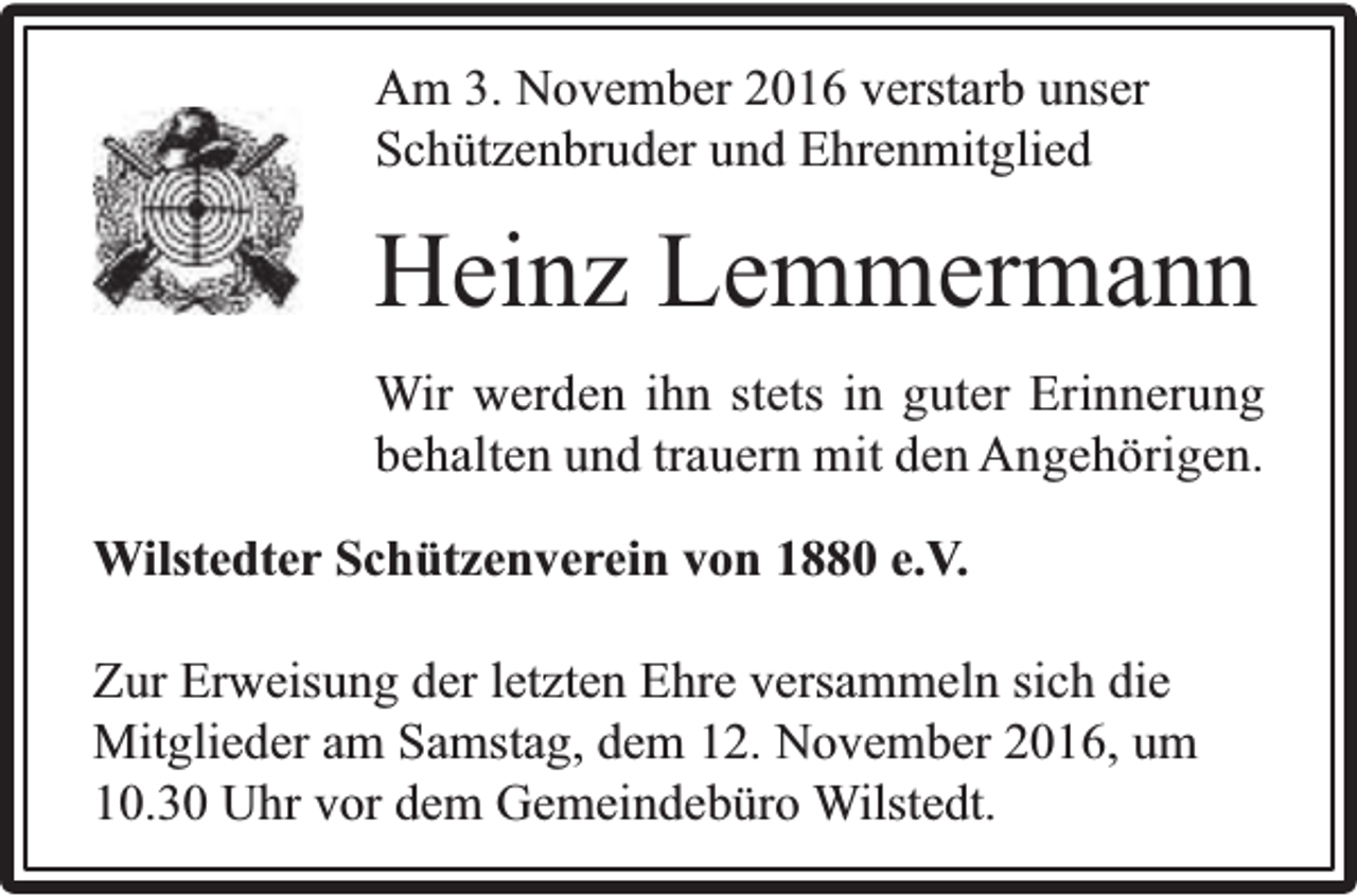 <p>Am 3. November 2016 verstarb unser<br />Schützenbruder und Ehrenmitglied</p><p>Heinz Lemmermann<br />Wir werden ihn stets in guter Erinnerung<br />behalten und trauern mit den Angehörigen.<br />Wilstedter Schützenverein von 1880 e.V.<br />Zur Erweisung der letzten Ehre versammeln sich die<br />Mitglieder am Samstag, dem 12. November 2016, um<br />10.30 Uhr vor dem Gemeindebüro Wilstedt.</p>