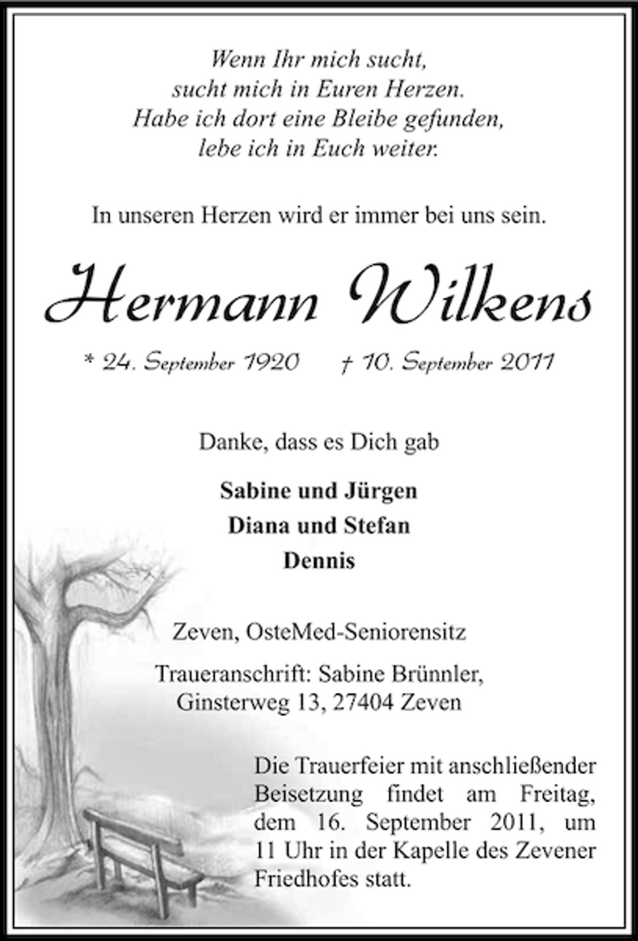 <p>Wenn Ihr mich sucht,<br />sucht mich in Euren Herzen.<br />Habe ich dort eine Bleibe gefunden,<br />lebe ich in Euch weiter.<br />In unseren Herzen wird er immer bei uns sein.</p><p>Hermann Wilkens<br />* 24. September 1920</p><p>† 10. September 2011</p><p>Danke, dass es Dich gab<br />Sabine und Jürgen<br />Diana und Stefan<br />Dennis<br />Zeven, OsteMed-Seniorensitz<br />Traueranschrift: Sabine Brünnler,<br />Ginsterweg 13, 27404 Zeven<br />Die Trauerfeier mit anschließender<br />Beisetzung findet am Freitag,<br />dem 16. September 2011, um<br />11 Uhr in der Kapelle des Zevener<br />Friedhofes statt.</p>