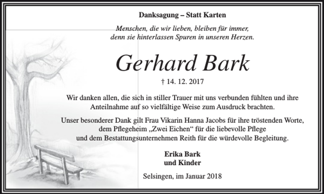 <p>Danksagung – Statt Karten<br />Menschen, die wir lieben, bleiben für immer,<br />denn sie hinterlassen Spuren in unseren Herzen.</p><p>Gerhard Bark<br />† 14. 12. 2017</p><p>Wir danken allen, die sich in stiller Trauer mit uns verbunden fühlten und ihre<br />Anteilnahme auf so vielfältige Weise zum Ausdruck brachten.<br />Unser besonderer Dank gilt Frau Vikarin Hanna Jacobs für ihre tröstenden Worte,<br />dem Pflegeheim „Zwei Eichen“ für die liebevolle Pflege<br />und dem Bestattungsunternehmen Reith für die würdevolle Begleitung.<br />Erika Bark<br />und Kinder<br />Selsingen, im Januar 2018</p>