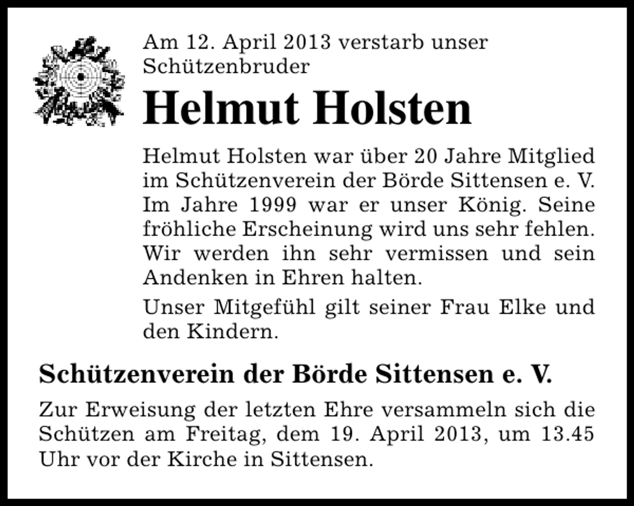 <p>Am 12. April 2013 verstarb unser<br />Schützenbruder</p><p>Helmut Holsten</p><p>Helmut Holsten war über 20 Jahre Mitglied<br />im Schützenverein der Börde Sittensen e. V.<br />Im Jahre 1999 war er unser König. Seine<br />fröhliche Erscheinung wird uns sehr fehlen.<br />Wir werden ihn sehr vermissen und sein<br />Andenken in Ehren halten.<br />Unser Mitgefühl gilt seiner Frau Elke und<br />den Kindern.</p><p>Schützenverein der Börde Sittensen e. V.<br />Zur Erweisung der letzten Ehre versammeln sich die<br />Schützen am Freitag, dem 19. April 2013, um 13.45<br />Uhr vor der Kirche in Sittensen.</p>
