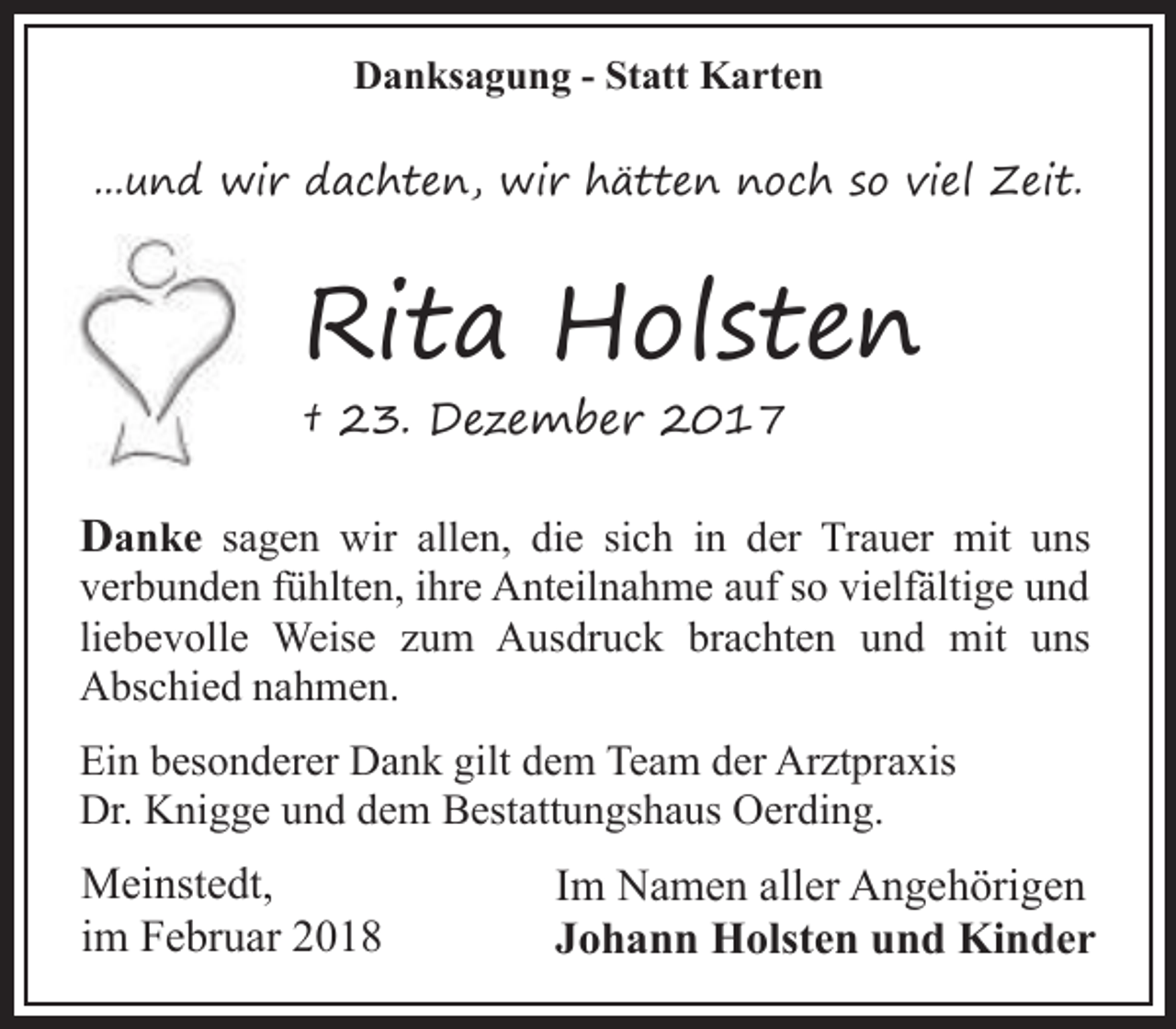 <p>Danksagung - Statt Karten<br />...und wir dachten, wir hätten noch so viel Zeit.</p><p>Rita Holsten<br />† 23. Dezember 2017</p><p>Danke sagen wir allen, die sich in der Trauer mit uns<br />verbunden fühlten, ihre Anteilnahme auf so vielfältige und<br />liebevolle Weise zum Ausdruck brachten und mit uns<br />Abschied nahmen.<br />Ein besonderer Dank gilt dem Team der Arztpraxis<br />Dr. Knigge und dem Bestattungshaus Oerding.</p><p>Meinstedt,<br />im Februar 2018</p><p>Im Namen aller Angehörigen<br />Johann Holsten und Kinder</p>
