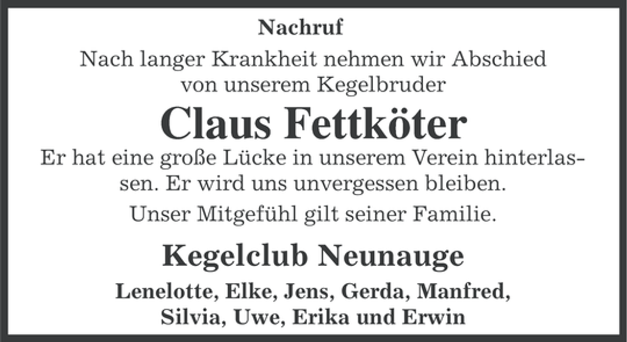 <p>Nachruf<br />Nach langer Krankheit nehmen wir Abschied<br />von unserem Kegelbruder</p><p>Claus Fettköter<br />Er hat eine große Lücke in unserem Verein hinterlassen. Er wird uns unvergessen bleiben.<br />Unser Mitgefühl gilt seiner Familie.</p><p>Kegelclub Neunauge<br />Lenelotte, Elke, Jens, Gerda, Manfred,<br />Silvia, Uwe, Erika und Erwin</p>