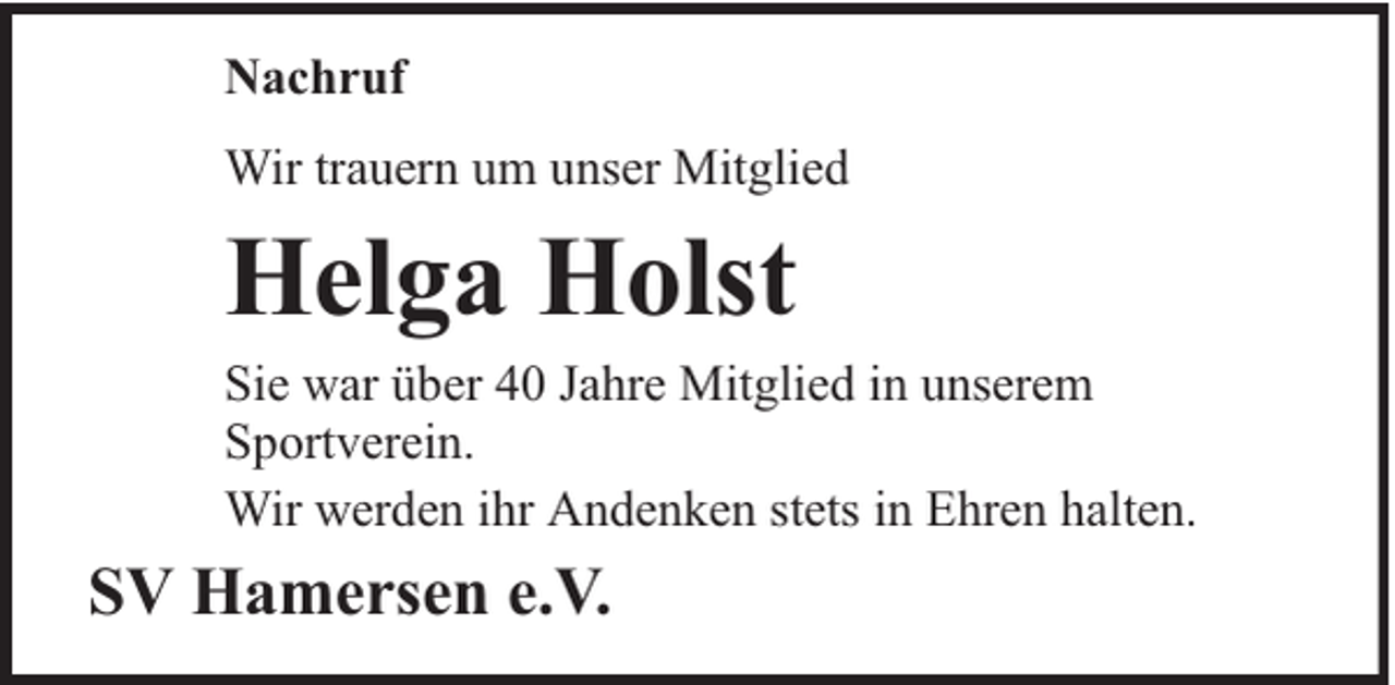 <p>Nachruf<br />Wir trauern um unser Mitglied</p><p>Helga Holst</p><p>Sie war über 40 Jahre Mitglied in unserem<br />Sportverein.<br />Wir werden ihr Andenken stets in Ehren halten.</p><p>SV Hamersen e.V.</p>
