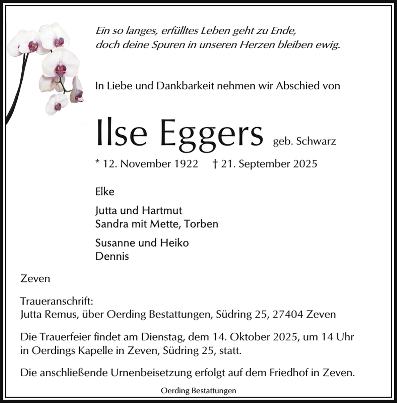 <p>E so langes, erfülltes Leben geht zu Ende,<br />Ein<br />doch deine Spuren in unseren Herzen bleiben ewig.<br />I Liebe und Dankbarkeit nehmen wir Abschied von<br />In</p><p>Ilse Eggers<br />* 12. November 1922</p><p>geb. Schwarz</p><p>† 21. September 2025</p><p>Zeven<br />Traueranschrift:<br />Jutta Remus, über Oerding Bestattungen, Südring 25, 27404 Zeven<br />Die Trauerfeier findet am Dienstag, dem 14. Oktober 2025, um 14 Uhr<br />in Oerdings Kapelle in Zeven, Südring 25, statt.<br />Die anschließende Urnenbeisetzung erfolgt auf dem Friedhof in Zeven.<br />Oerding Bestattungen</p>
