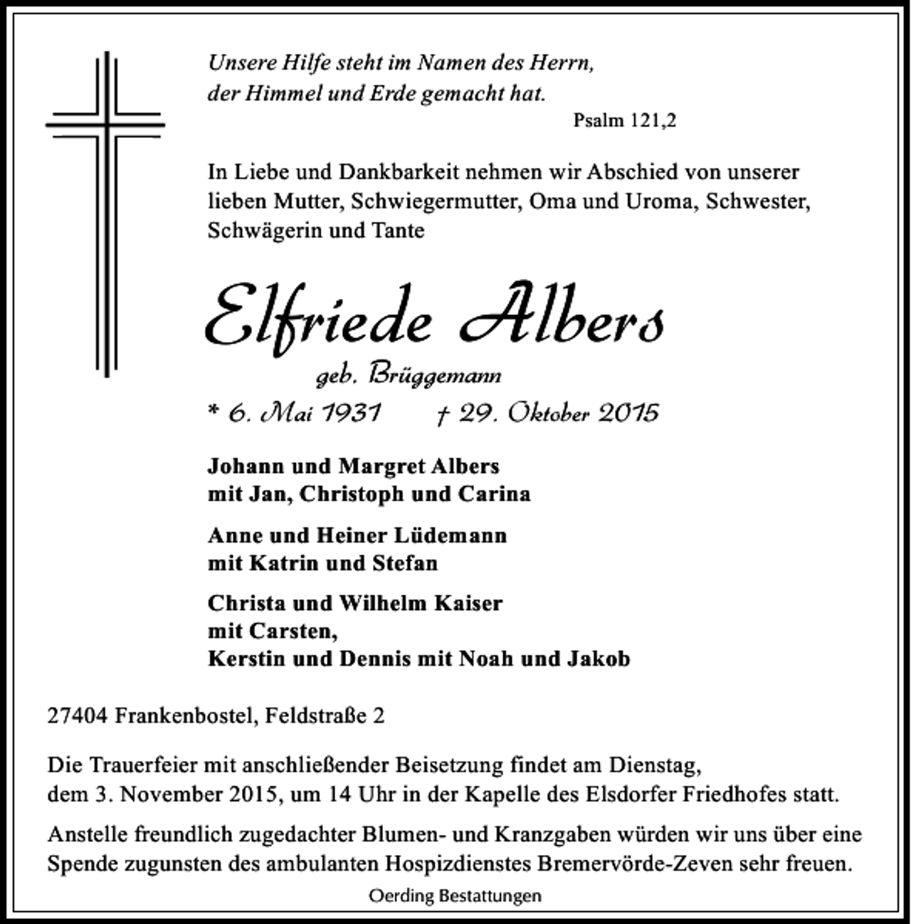 <p>Unsere Hilfe steht im Namen des Herrn,<br />der Himmel und Erde gemacht hat.</p><p>Psalm 121,2</p><p>In Liebe und Dankbarkeit nehmen wir Abschied von unserer<br />lieben Mutter, Schwiegermutter, Oma und Uroma, Schwester,<br />Schwägerin und Tante</p><p>Elfriede Albers<br />geb. Brüggemann</p><p>* 6. Mai 1931</p><p>† 29. Oktober 2015</p><p>Johann und Margret Albers<br />mit Jan, Christoph und Carina<br />Anne und Heiner Lüdemann<br />mit Katrin und Stefan<br />Christa und Wilhelm Kaiser<br />mit Carsten,<br />Kerstin und Dennis mit Noah und Jakob<br />27404 Frankenbostel, Feldstraße 2<br />Die Trauerfeier mit anschließender Beisetzung findet am Dienstag,<br />dem 3. November 2015, um 14 Uhr in der Kapelle des Elsdorfer Friedhofes statt.<br />Anstelle freundlich zugedachter Blumen- und Kranzgaben würden wir uns über eine<br />Spende zugunsten des ambulanten Hospizdienstes Bremervörde-Zeven sehr freuen.<br />Oerding Bestattungen</p>