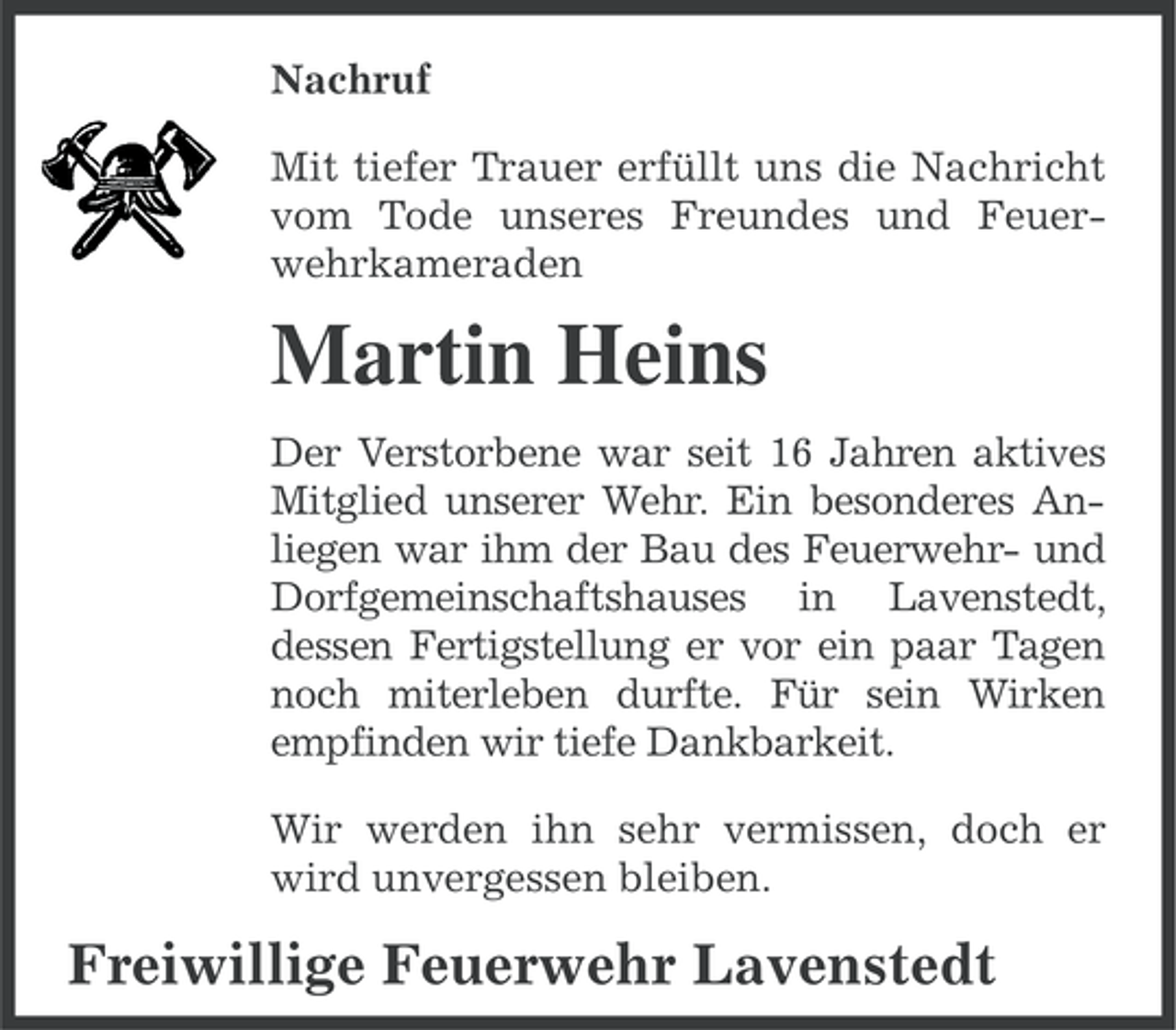<p>Nachruf<br />Mit tiefer Trauer erfüllt uns die Nachricht<br />vom Tode unseres Freundes und Feuerwehrkameraden</p><p>Martin Heins<br />Der Verstorbene war seit 16 Jahren aktives<br />Mitglied unserer Wehr. Ein besonderes Anliegen war ihm der Bau des Feuerwehr- und<br />Dorfgemeinschaftshauses in Lavenstedt,<br />dessen Fertigstellung er vor ein paar Tagen<br />noch miterleben durfte. Für sein Wirken<br />empfinden wir tiefe Dankbarkeit.<br />Wir werden ihn sehr vermissen, doch er<br />wird unvergessen bleiben.</p><p>Freiwillige Feuerwehr Lavenstedt</p>