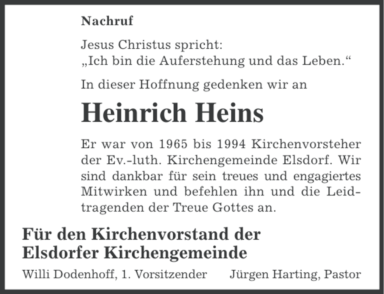 <p>Nachruf<br />Jesus Christus spricht:<br />„Ich bin die Auferstehung und das Leben.“<br />In dieser Hoffnung gedenken wir an</p><p>Heinrich Heins<br />Er war von 1965 bis 1994 Kirchenvorsteher<br />der Ev.-luth. Kirchengemeinde Elsdorf. Wir<br />sind dankbar für sein treues und engagiertes<br />Mitwirken und befehlen ihn und die Leidtragenden der Treue Gottes an.</p><p>Für den Kirchenvorstand der<br />Elsdorfer Kirchengemeinde<br />Willi Dodenhoff, 1. Vorsitzender</p><p>Jürgen Harting, Pastor</p>