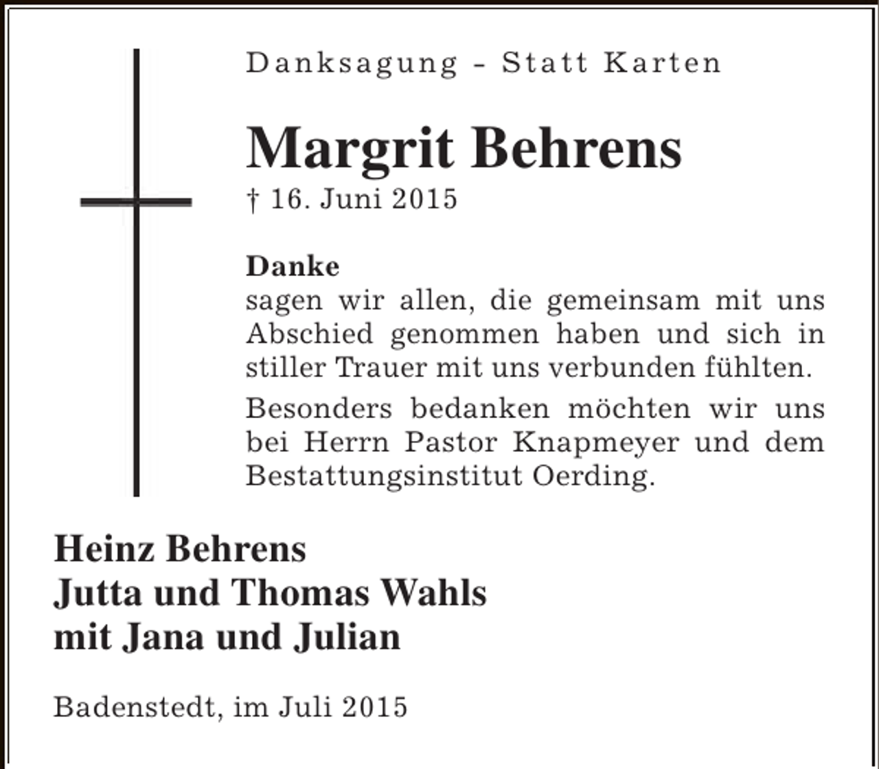 <p>D a n k s a g u n g - S t a t t K a rt e n</p><p>Margrit Behrens<br />† 16. Juni 2015</p><p>Danke<br />sagen wir allen, die gemeinsam mit uns<br />Abschied genommen haben und sich in<br />stiller Trauer mit uns verbunden fühlten.<br />Besonders bedanken möchten wir uns<br />bei Herrn Pastor Knapmeyer und dem<br />Bestattungsinstitut Oerding.</p><p>Heinz Behrens<br />Jutta und Thomas Wahls<br />mit Jana und Julian<br />Badenstedt, im Juli 2015</p>