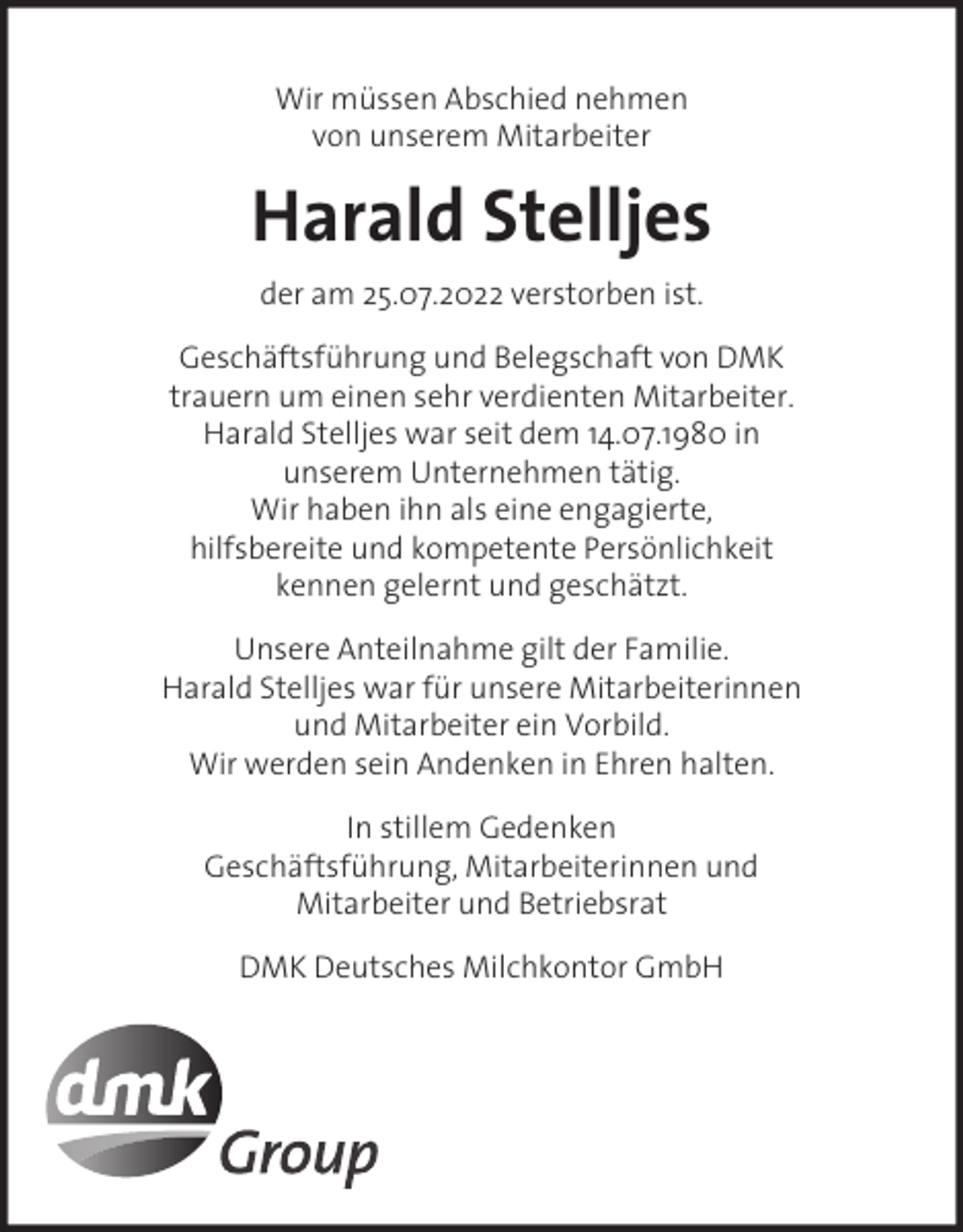<p>Wir müssen Abschied nehmen<br />von unserem Mitarbeiter</p><p>Harald Stelljes<br />der am 25.07.2022 verstorben ist.<br />Geschäftsführung und Belegschaft von DMK<br />trauern um einen sehr verdienten Mitarbeiter.<br />Harald Stelljes war seit dem 14.07.1980 in<br />unserem Unternehmen tätig.<br />Wir haben ihn als eine engagierte,<br />hilfsbereite und kompetente Persönlichkeit<br />kennen gelernt und geschätzt.<br />Unsere Anteilnahme gilt der Familie.<br />Harald Stelljes war für unsere Mitarbeiterinnen<br />und Mitarbeiter ein Vorbild.<br />Wir werden sein Andenken in Ehren halten.<br />In stillem Gedenken<br />Geschäftsführung, Mitarbeiterinnen und<br />Mitarbeiter und Betriebsrat<br />DMK Deutsches Milchkontor GmbH</p>