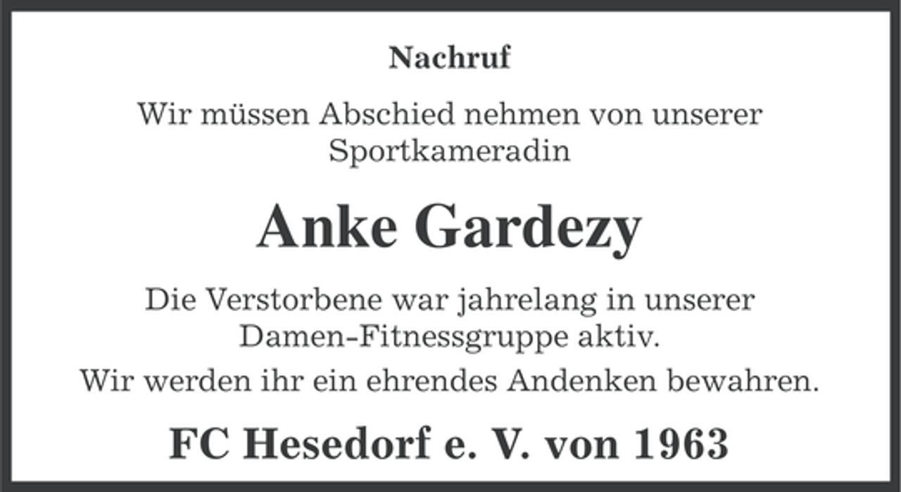 <p>Nachruf<br />Wir müssen Abschied nehmen von unserer<br />Sportkameradin</p><p>Anke Gardezy<br />Die Verstorbene war jahrelang in unserer<br />Damen-Fitnessgruppe aktiv.<br />Wir werden ihr ein ehrendes Andenken bewahren.</p><p>FC Hesedorf e. V. von 1963</p>