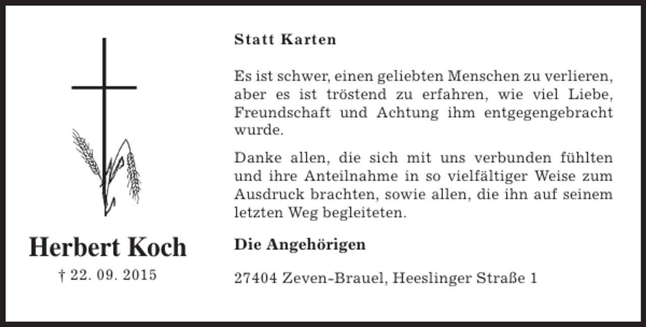 <p>Statt Karten<br />Es ist schwer, einen geliebten Menschen zu verlieren,<br />aber es ist tröstend zu erfahren, wie viel Liebe,<br />Freundschaft und Achtung ihm entgegengebracht<br />wurde.<br />Danke allen, die sich mit uns verbunden fühlten<br />und ihre Anteilnahme in so vielfältiger Weise zum<br />Ausdruck brachten, sowie allen, die ihn auf seinem<br />letzten Weg begleiteten.</p><p>Herbert Koch<br />† 22. 09. 2015</p><p>Die Angehörigen<br />27404 Zeven-Brauel, Heeslinger Straße 1</p>
