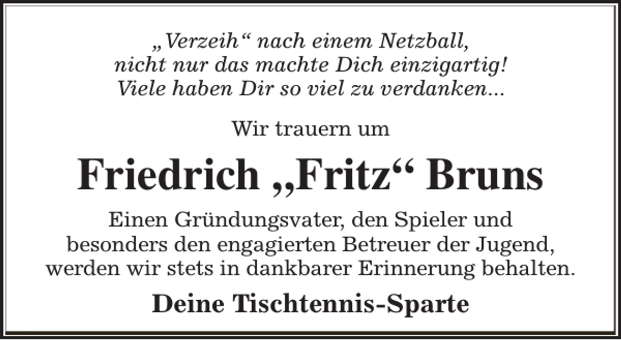 <p>„Verzeih“ nach einem Netzball,<br />nicht nur das machte Dich einzigartig!<br />Viele haben Dir so viel zu verdanken...<br />Wir trauern um</p><p>Friedrich „Fritz“ Bruns<br />Einen Gründungsvater, den Spieler und<br />besonders den engagierten Betreuer der Jugend,<br />werden wir stets in dankbarer Erinnerung behalten.</p><p>Deine Tischtennis-Sparte</p>