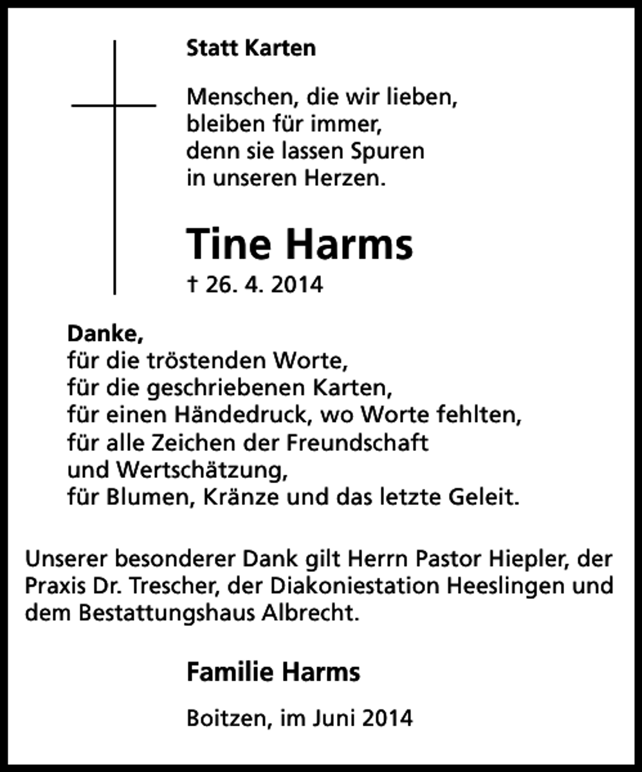 <p>Statt Karten<br />Menschen, die wir lieben,<br />bleiben für immer,<br />denn sie lassen Spuren<br />in unseren Herzen.</p><p>Tine Harms<br />† 26. 4. 2014</p><p>Danke,<br />für die tröstenden Worte,<br />für die geschriebenen Karten,<br />für einen Händedruck, wo Worte fehlten,<br />für alle Zeichen der Freundschaft<br />und Wertschätzung,<br />für Blumen, Kränze und das letzte Geleit.<br />Unserer besonderer Dank gilt Herrn Pastor Hiepler, der<br />Praxis Dr. Trescher, der Diakoniestation Heeslingen und<br />dem Bestattungshaus Albrecht.</p><p>Familie Harms<br />Boitzen, im Juni 2014</p>