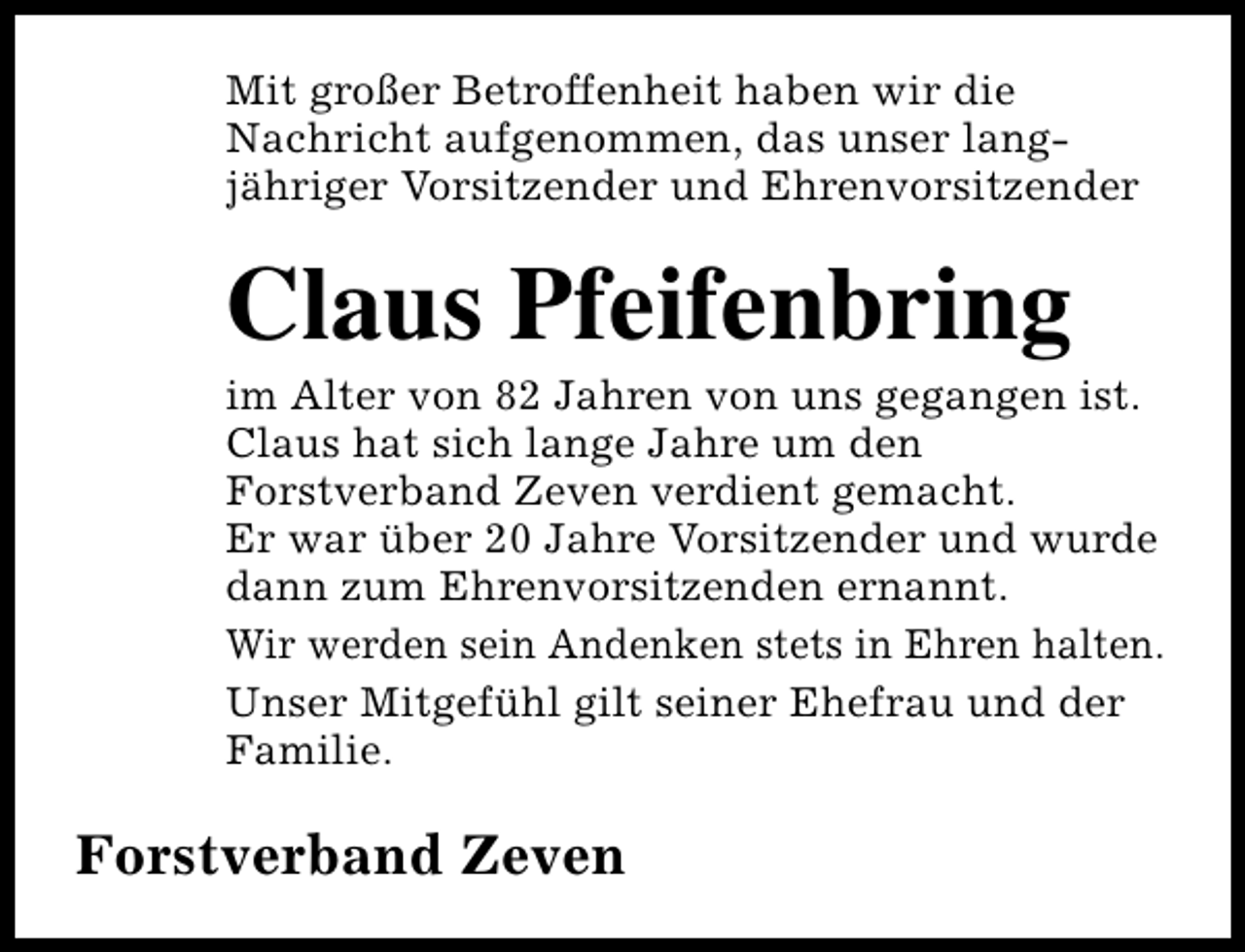 <p>Mit großer Betroffenheit haben wir die<br />Nachricht aufgenommen, das unser langjähriger Vorsitzender und Ehrenvorsitzender</p><p>Claus Pfeifenbring</p><p>im Alter von 82 Jahren von uns gegangen ist.<br />Claus hat sich lange Jahre um den<br />Forstverband Zeven verdient gemacht.<br />Er war über 20 Jahre Vorsitzender und wurde<br />dann zum Ehrenvorsitzenden ernannt.<br />Wir werden sein Andenken stets in Ehren halten.<br />Unser Mitgefühl gilt seiner Ehefrau und der<br />Familie.</p><p>Forstverband Zeven</p>