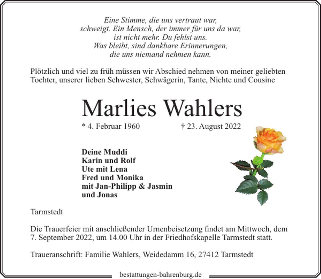 <p>Eine Stimme, die uns vertraut war,<br />schweigt. Ein Mensch, der immer für uns da war,<br />ist nicht mehr. Du fehlst uns.<br />Was bleibt, sind dankbare Erinnerungen,<br />die uns niemand nehmen kann.<br />Plötzlich und viel zu früh müssen wir Abschied nehmen von meiner geliebten<br />Tochter, unserer lieben Schwester, Schwägerin, Tante, Nichte und Cousine</p><p>Marlies Wahlers<br />* 4. Februar 1960</p><p>† 23. August 2022</p><p>Deine Muddi<br />Karin und Rolf<br />Ute mit Lena<br />Fred und Monika<br />mit Jan-Philipp &amp; Jasmin<br />und Jonas<br />Tarmstedt<br />Die Trauerfeier mit anschließender Urnenbeisetzung findet am Mittwoch, dem<br />7. September 2022, um 14.00 Uhr in der Friedhofskapelle Tarmstedt statt.<br />Traueranschrift: Familie Wahlers, Weidedamm 16, 27412 Tarmstedt<br />bestattungen-bahrenburg.de</p>