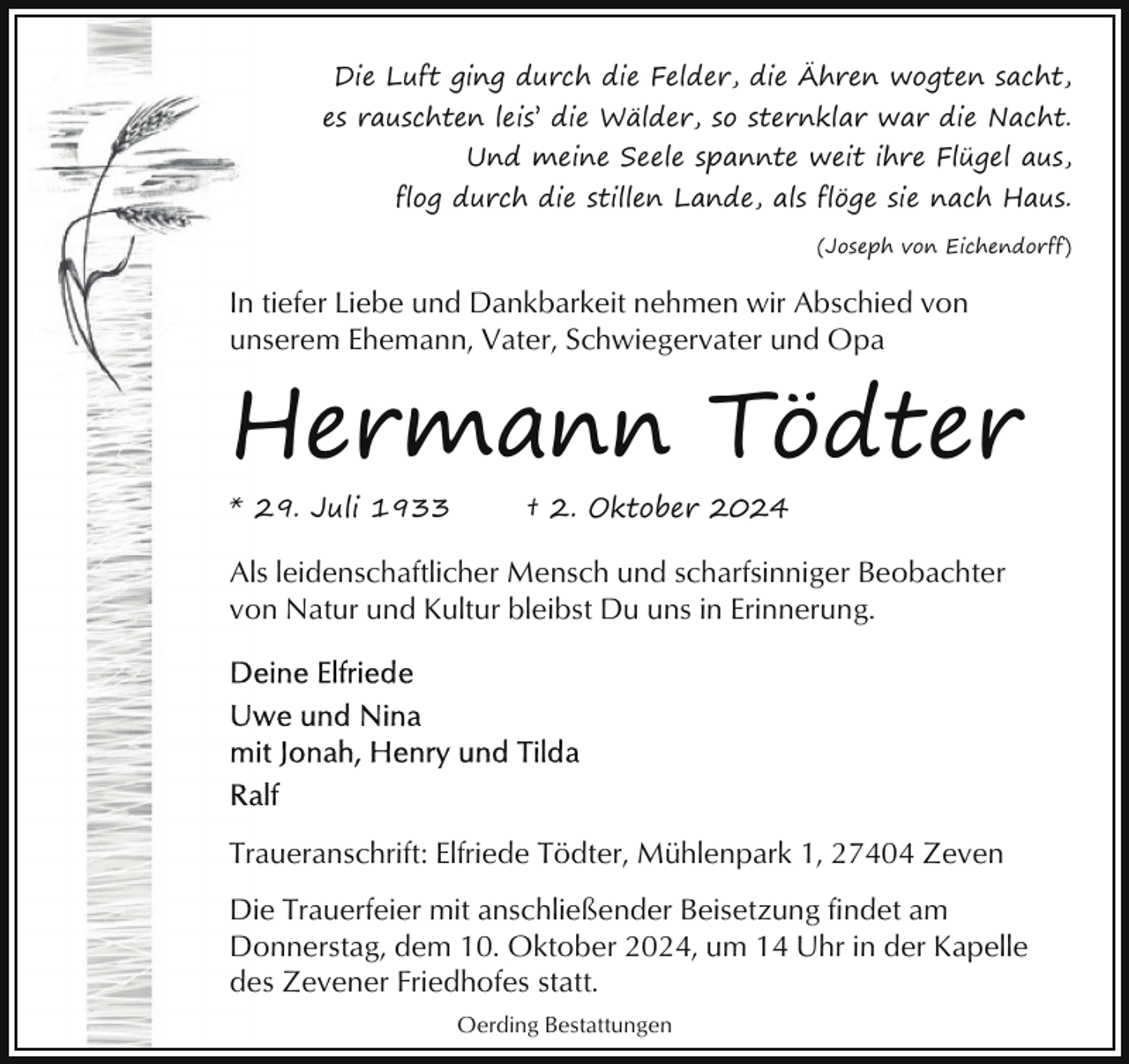 <p>Die Luft ging durch die Felder, die Ähren wogten sacht,<br />es rauschten leis’ die Wälder, so sternklar war die Nacht.<br />Und meine Seele spannte weit ihre Flügel aus,<br />flog durch die stillen Lande, als flöge sie nach Haus.<br />(Joseph von Eichendorff)</p><p>In tiefer Liebe und Dankbarkeit nehmen wir Abschied von<br />unserem Ehemann, Vater, Schwiegervater und Opa</p><p>Hermann Tödter<br />* 29. Juli 1933</p><p>† 2. Oktober 2024</p><p>Als leidenschaftlicher Mensch und scharfsinniger Beobachter<br />von Natur und Kultur bleibst Du uns in Erinnerung.</p><p>Traueranschrift: Elfriede Tödter, Mühlenpark 1, 27404 Zeven<br />Die Trauerfeier mit anschließender Beisetzung findet am<br />Donnerstag, dem 10. Oktober 2024, um 14 Uhr in der Kapelle<br />des Zevener Friedhofes statt.<br />Oerding Bestattungen</p>